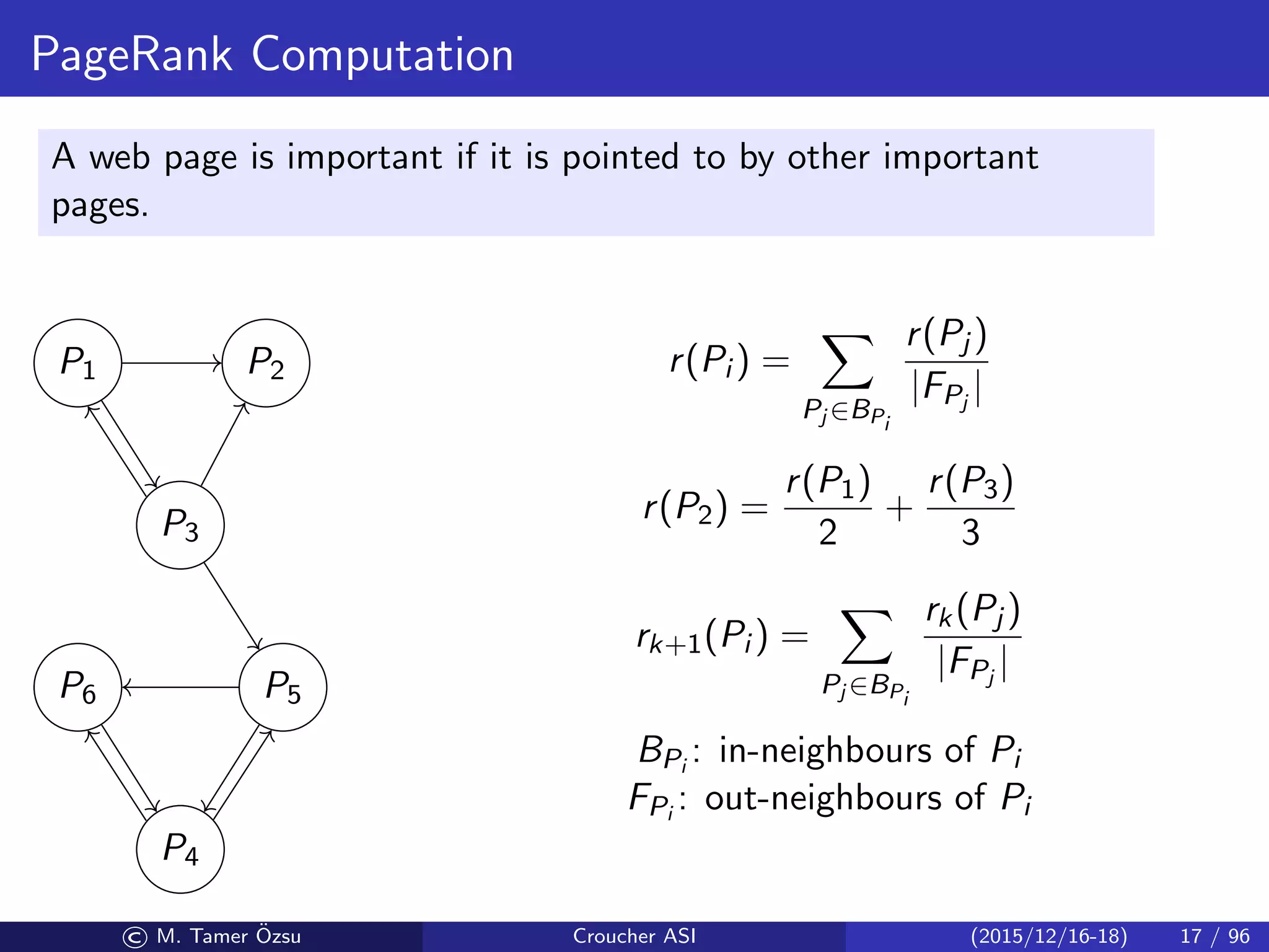 PageRank Computation
A web page is important if it is pointed to by other important
pages.
P1 P2
P3
P5P6
P4
r(Pi ) =
Pj ∈BPi
r(Pj )
|FPj
|
r(P2) =
r(P1)
2
+
r(P3)
3
rk+1(Pi ) =
Pj ∈BPi
rk(Pj )
|FPj
|
BPi
: in-neighbours of Pi
FPi
: out-neighbours of Pi
© M. Tamer ¨Ozsu Croucher ASI (2015/12/16-18) 17 / 96
 