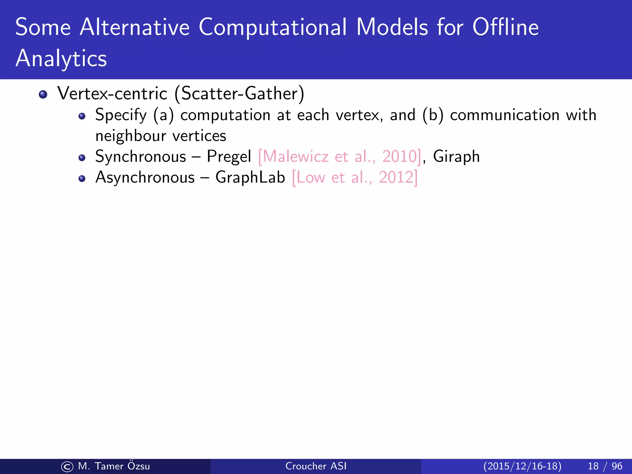 Some Alternative Computational Models for Oﬄine
Analytics
Vertex-centric (Scatter-Gather)
Specify (a) computation at each vertex, and (b) communication with
neighbour vertices
Synchronous – Pregel [Malewicz et al., 2010], Giraph
Asynchronous – GraphLab [Low et al., 2012]
© M. Tamer ¨Ozsu Croucher ASI (2015/12/16-18) 18 / 96
 