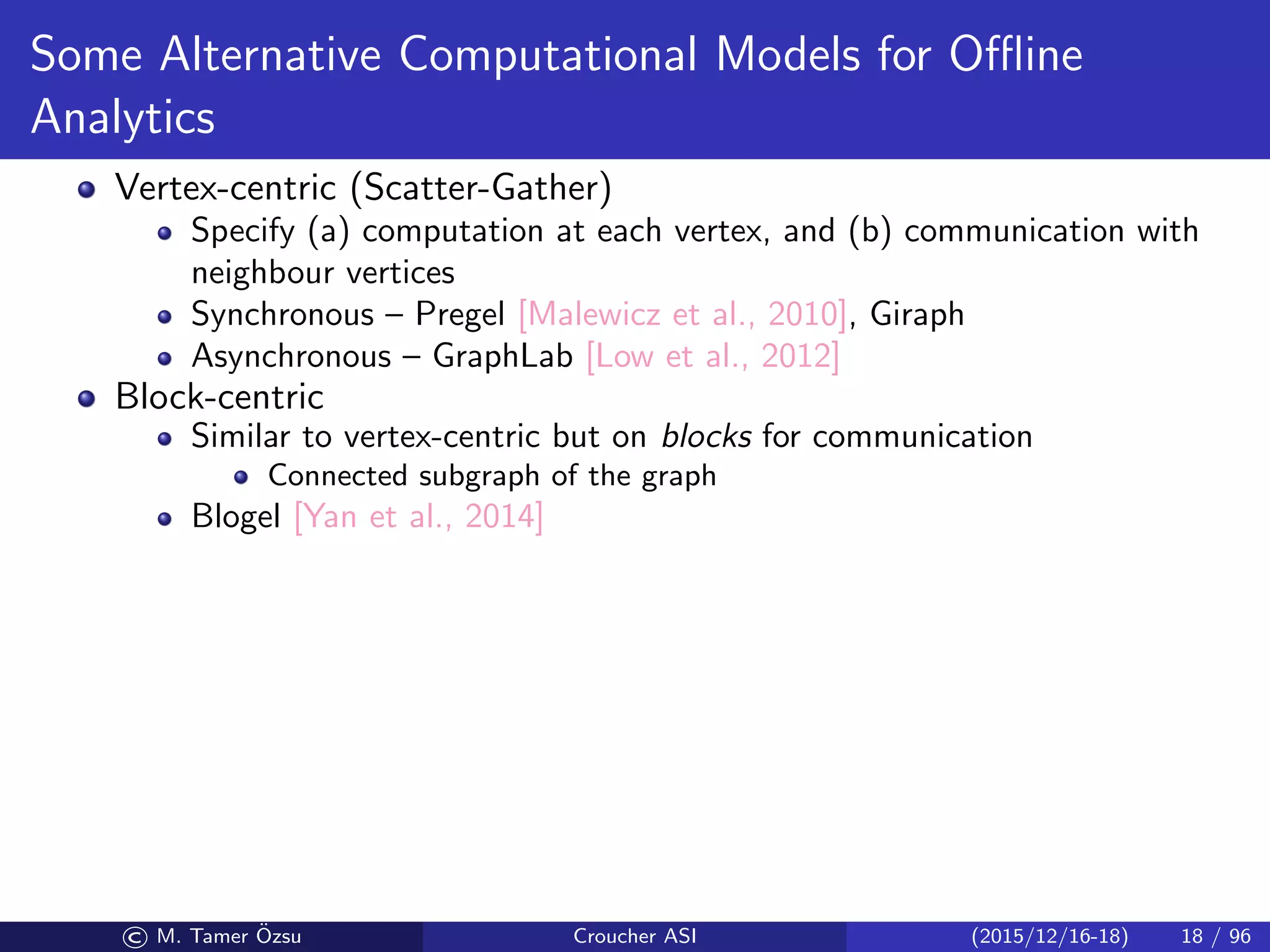 Some Alternative Computational Models for Oﬄine
Analytics
Vertex-centric (Scatter-Gather)
Specify (a) computation at each vertex, and (b) communication with
neighbour vertices
Synchronous – Pregel [Malewicz et al., 2010], Giraph
Asynchronous – GraphLab [Low et al., 2012]
Block-centric
Similar to vertex-centric but on blocks for communication
Connected subgraph of the graph
Blogel [Yan et al., 2014]
© M. Tamer ¨Ozsu Croucher ASI (2015/12/16-18) 18 / 96
 