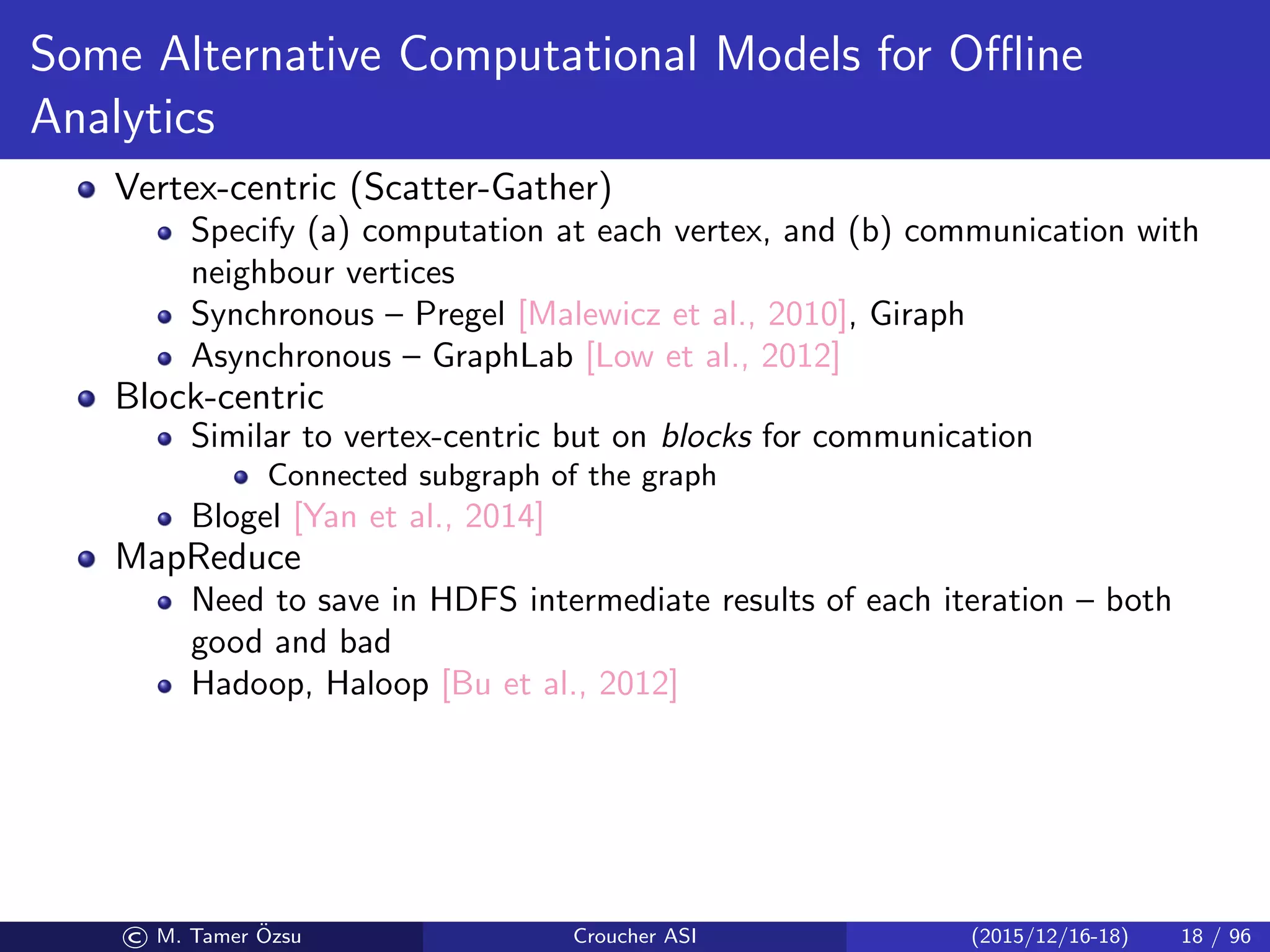 Some Alternative Computational Models for Oﬄine
Analytics
Vertex-centric (Scatter-Gather)
Specify (a) computation at each vertex, and (b) communication with
neighbour vertices
Synchronous – Pregel [Malewicz et al., 2010], Giraph
Asynchronous – GraphLab [Low et al., 2012]
Block-centric
Similar to vertex-centric but on blocks for communication
Connected subgraph of the graph
Blogel [Yan et al., 2014]
MapReduce
Need to save in HDFS intermediate results of each iteration – both
good and bad
Hadoop, Haloop [Bu et al., 2012]
© M. Tamer ¨Ozsu Croucher ASI (2015/12/16-18) 18 / 96
 