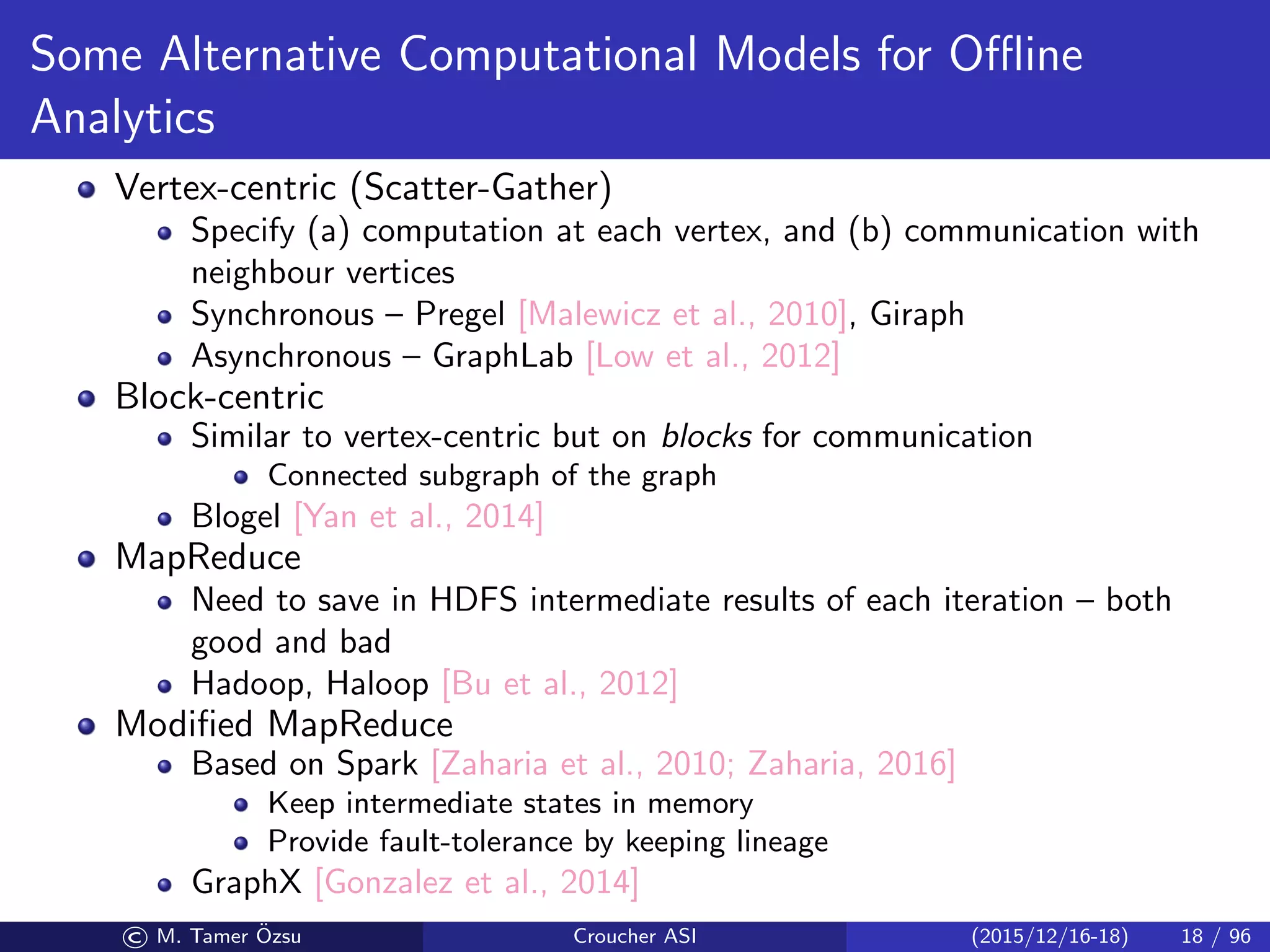Some Alternative Computational Models for Oﬄine
Analytics
Vertex-centric (Scatter-Gather)
Specify (a) computation at each vertex, and (b) communication with
neighbour vertices
Synchronous – Pregel [Malewicz et al., 2010], Giraph
Asynchronous – GraphLab [Low et al., 2012]
Block-centric
Similar to vertex-centric but on blocks for communication
Connected subgraph of the graph
Blogel [Yan et al., 2014]
MapReduce
Need to save in HDFS intermediate results of each iteration – both
good and bad
Hadoop, Haloop [Bu et al., 2012]
Modiﬁed MapReduce
Based on Spark [Zaharia et al., 2010; Zaharia, 2016]
Keep intermediate states in memory
Provide fault-tolerance by keeping lineage
GraphX [Gonzalez et al., 2014]
© M. Tamer ¨Ozsu Croucher ASI (2015/12/16-18) 18 / 96
 