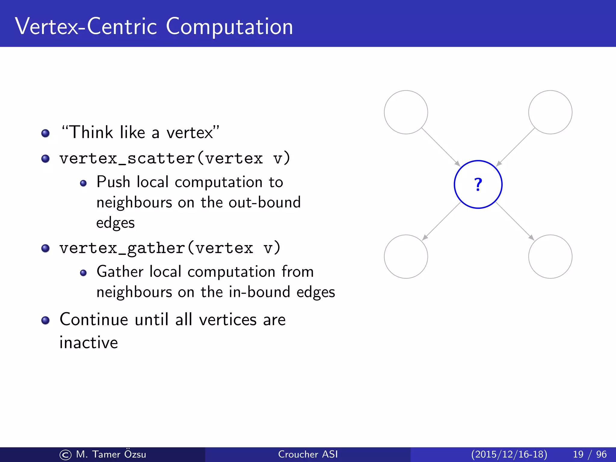 Vertex-Centric Computation
“Think like a vertex”
vertex_scatter(vertex v)
Push local computation to
neighbours on the out-bound
edges
vertex_gather(vertex v)
Gather local computation from
neighbours on the in-bound edges
Continue until all vertices are
inactive
?
© M. Tamer ¨Ozsu Croucher ASI (2015/12/16-18) 19 / 96
 