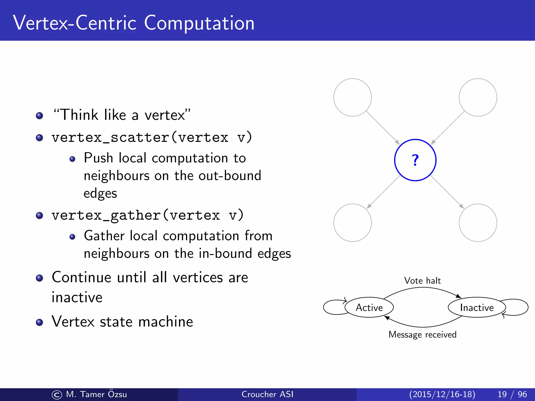Vertex-Centric Computation
“Think like a vertex”
vertex_scatter(vertex v)
Push local computation to
neighbours on the out-bound
edges
vertex_gather(vertex v)
Gather local computation from
neighbours on the in-bound edges
Continue until all vertices are
inactive
Vertex state machine
?
Active Inactive
Vote halt
Message received
© M. Tamer ¨Ozsu Croucher ASI (2015/12/16-18) 19 / 96
 