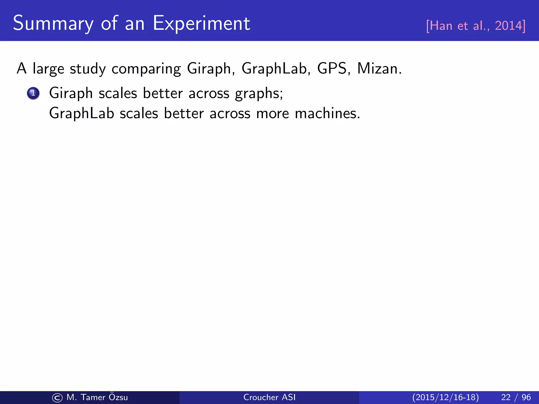 Summary of an Experiment [Han et al., 2014]
A large study comparing Giraph, GraphLab, GPS, Mizan.
1 Giraph scales better across graphs;
GraphLab scales better across more machines.
© M. Tamer ¨Ozsu Croucher ASI (2015/12/16-18) 22 / 96
 