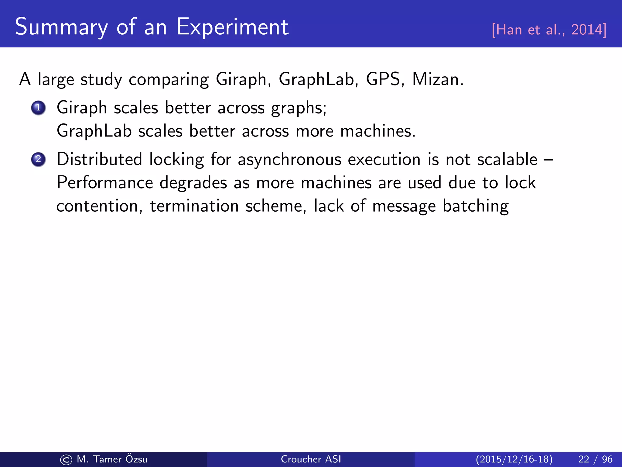 Summary of an Experiment [Han et al., 2014]
A large study comparing Giraph, GraphLab, GPS, Mizan.
1 Giraph scales better across graphs;
GraphLab scales better across more machines.
2 Distributed locking for asynchronous execution is not scalable –
Performance degrades as more machines are used due to lock
contention, termination scheme, lack of message batching
© M. Tamer ¨Ozsu Croucher ASI (2015/12/16-18) 22 / 96
 