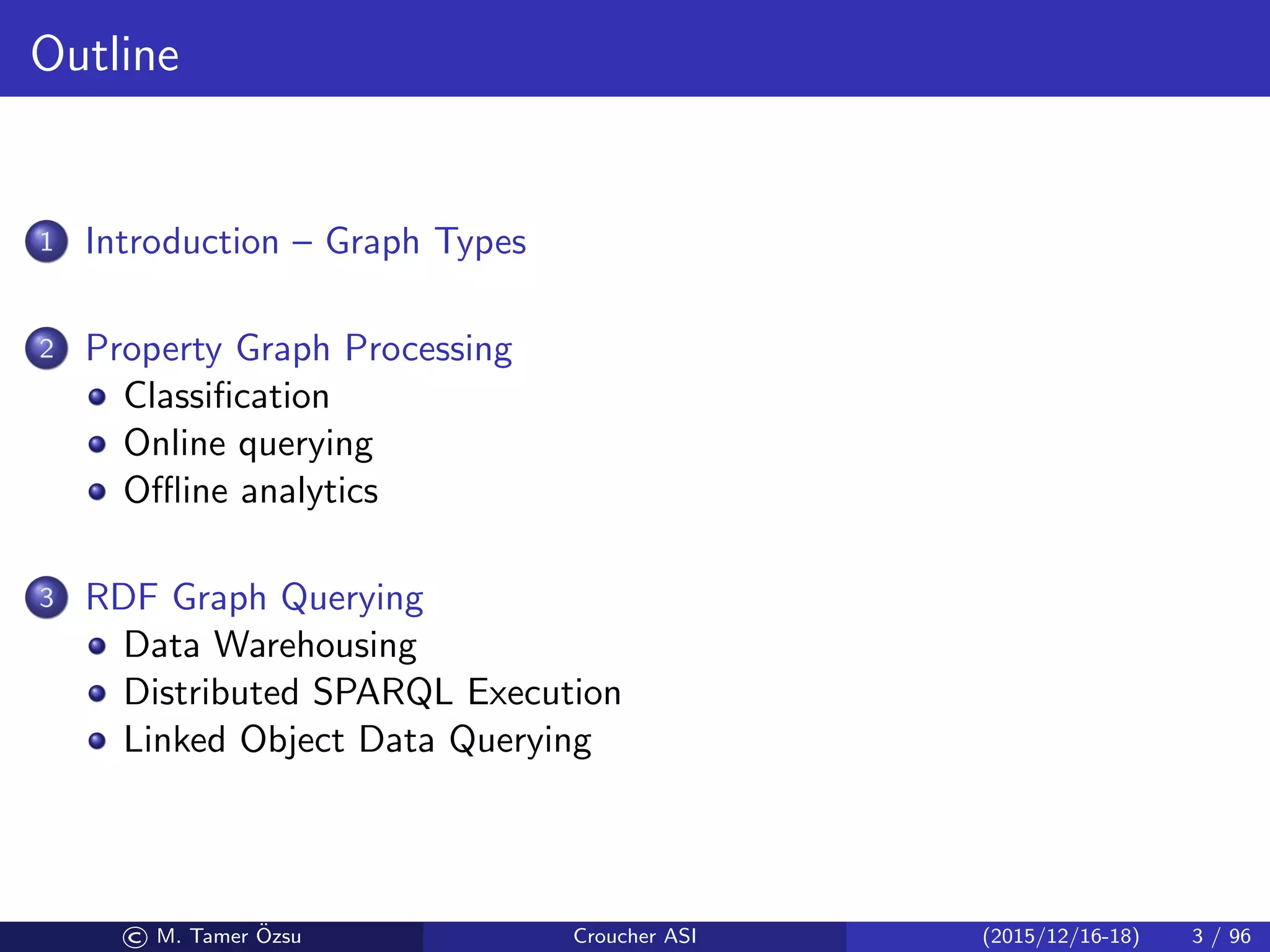 Outline
1 Introduction – Graph Types
2 Property Graph Processing
Classiﬁcation
Online querying
Oﬄine analytics
3 RDF Graph Querying
Data Warehousing
Distributed SPARQL Execution
Linked Object Data Querying
© M. Tamer ¨Ozsu Croucher ASI (2015/12/16-18) 3 / 96
 