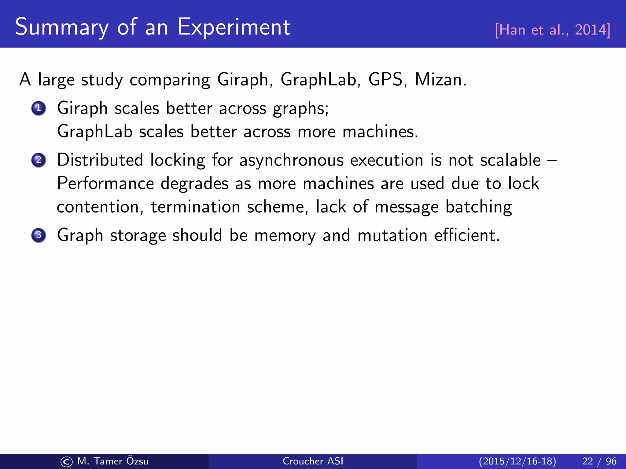 Summary of an Experiment [Han et al., 2014]
A large study comparing Giraph, GraphLab, GPS, Mizan.
1 Giraph scales better across graphs;
GraphLab scales better across more machines.
2 Distributed locking for asynchronous execution is not scalable –
Performance degrades as more machines are used due to lock
contention, termination scheme, lack of message batching
3 Graph storage should be memory and mutation eﬃcient.
© M. Tamer ¨Ozsu Croucher ASI (2015/12/16-18) 22 / 96
 