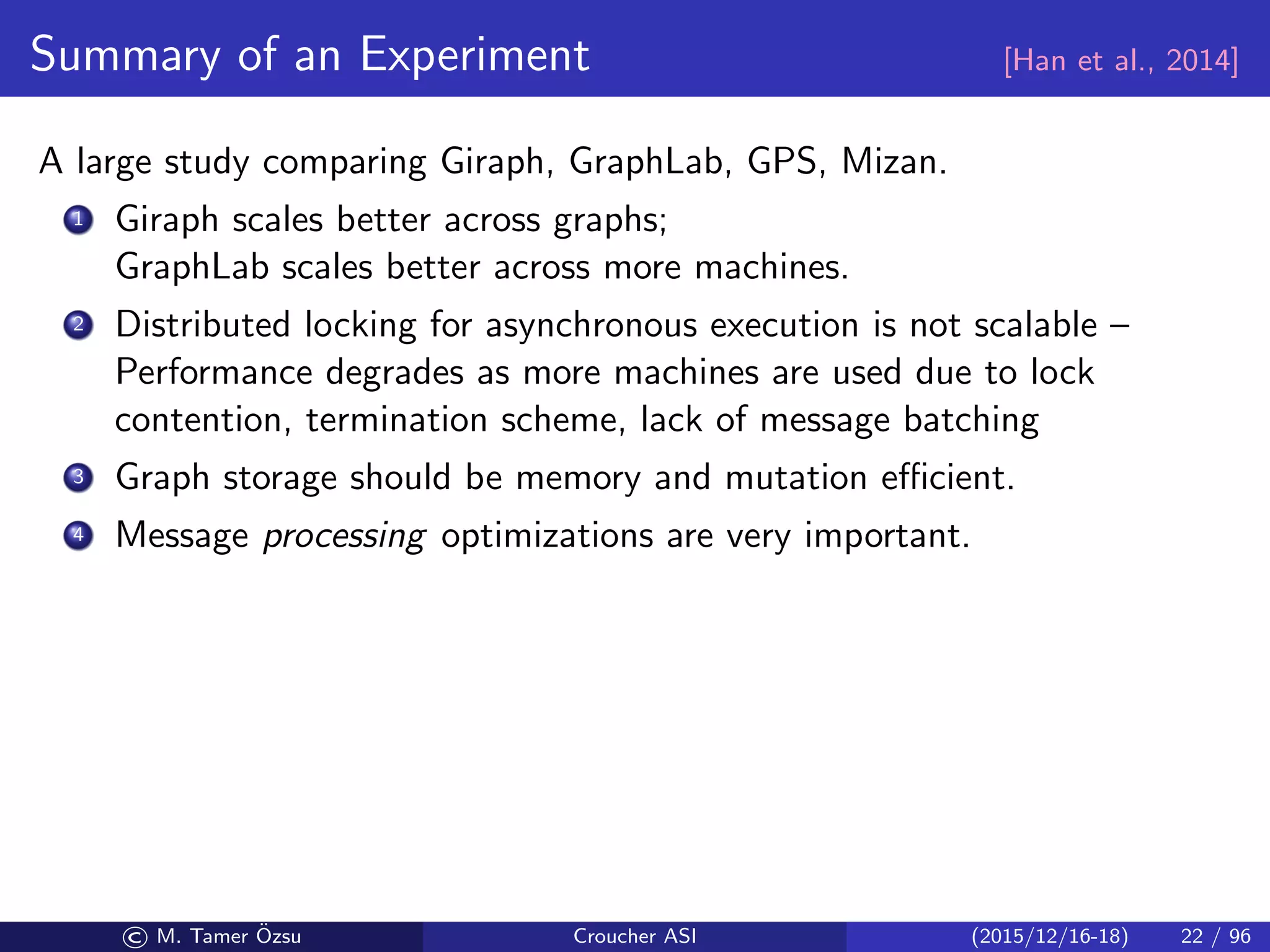 Summary of an Experiment [Han et al., 2014]
A large study comparing Giraph, GraphLab, GPS, Mizan.
1 Giraph scales better across graphs;
GraphLab scales better across more machines.
2 Distributed locking for asynchronous execution is not scalable –
Performance degrades as more machines are used due to lock
contention, termination scheme, lack of message batching
3 Graph storage should be memory and mutation eﬃcient.
4 Message processing optimizations are very important.
© M. Tamer ¨Ozsu Croucher ASI (2015/12/16-18) 22 / 96
 