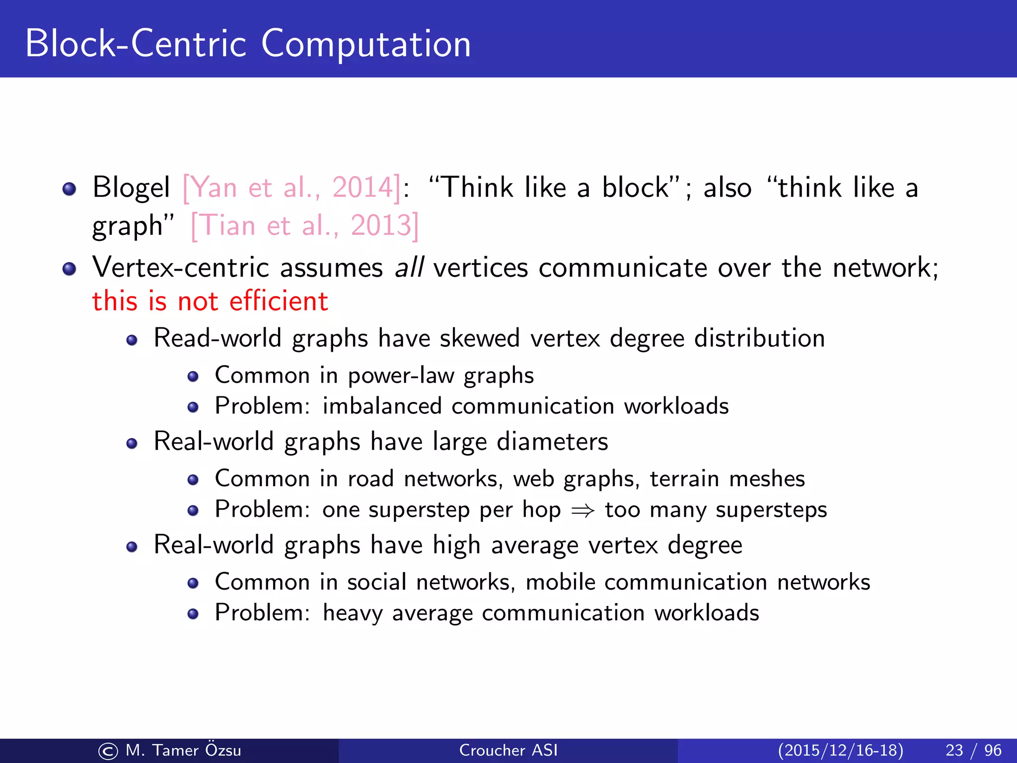 Block-Centric Computation
Blogel [Yan et al., 2014]: “Think like a block”; also “think like a
graph” [Tian et al., 2013]
Vertex-centric assumes all vertices communicate over the network;
this is not eﬃcient
Read-world graphs have skewed vertex degree distribution
Common in power-law graphs
Problem: imbalanced communication workloads
Real-world graphs have large diameters
Common in road networks, web graphs, terrain meshes
Problem: one superstep per hop ⇒ too many supersteps
Real-world graphs have high average vertex degree
Common in social networks, mobile communication networks
Problem: heavy average communication workloads
© M. Tamer ¨Ozsu Croucher ASI (2015/12/16-18) 23 / 96
 
