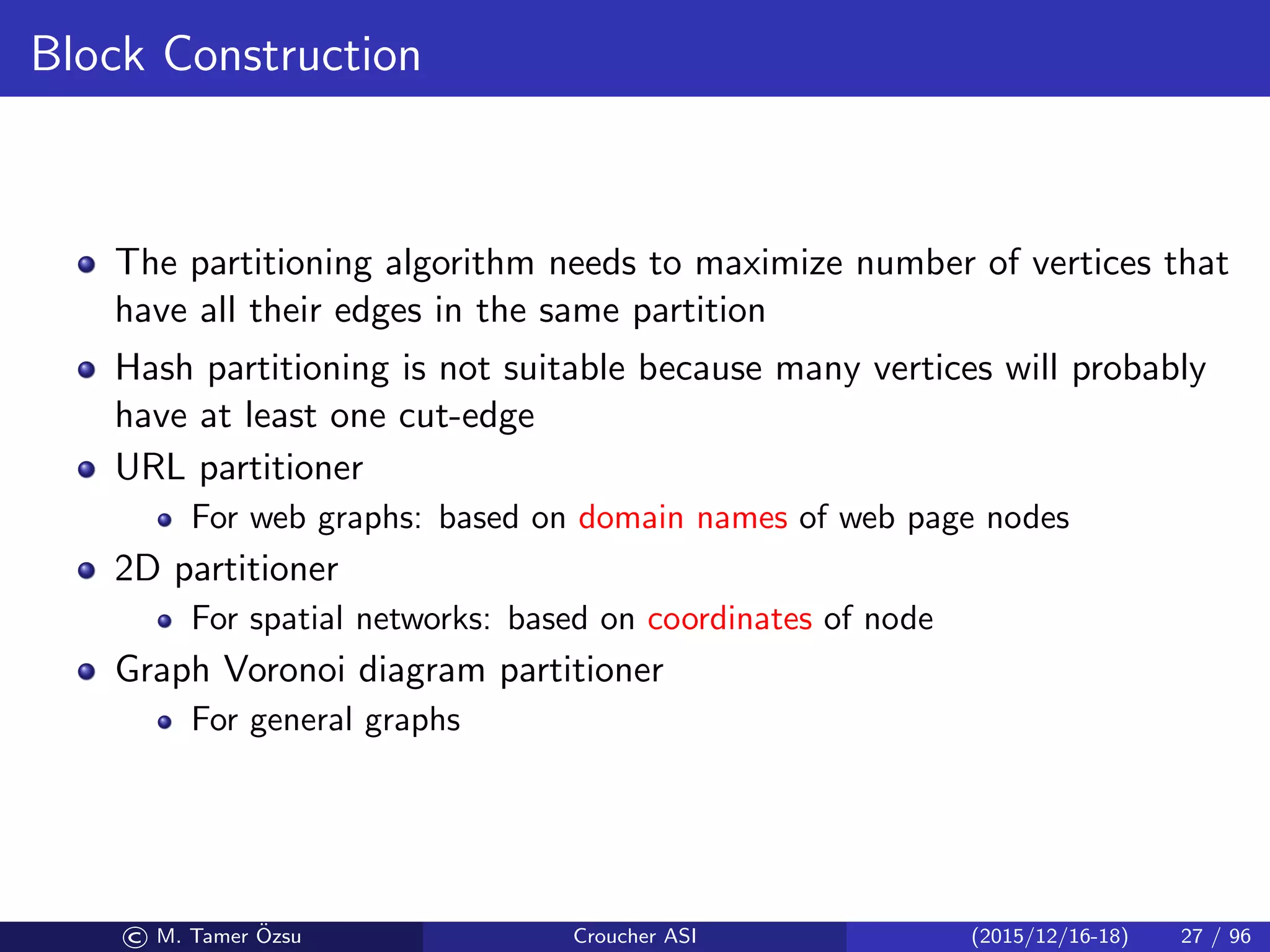 Block Construction
The partitioning algorithm needs to maximize number of vertices that
have all their edges in the same partition
Hash partitioning is not suitable because many vertices will probably
have at least one cut-edge
URL partitioner
For web graphs: based on domain names of web page nodes
2D partitioner
For spatial networks: based on coordinates of node
Graph Voronoi diagram partitioner
For general graphs
© M. Tamer ¨Ozsu Croucher ASI (2015/12/16-18) 27 / 96
 