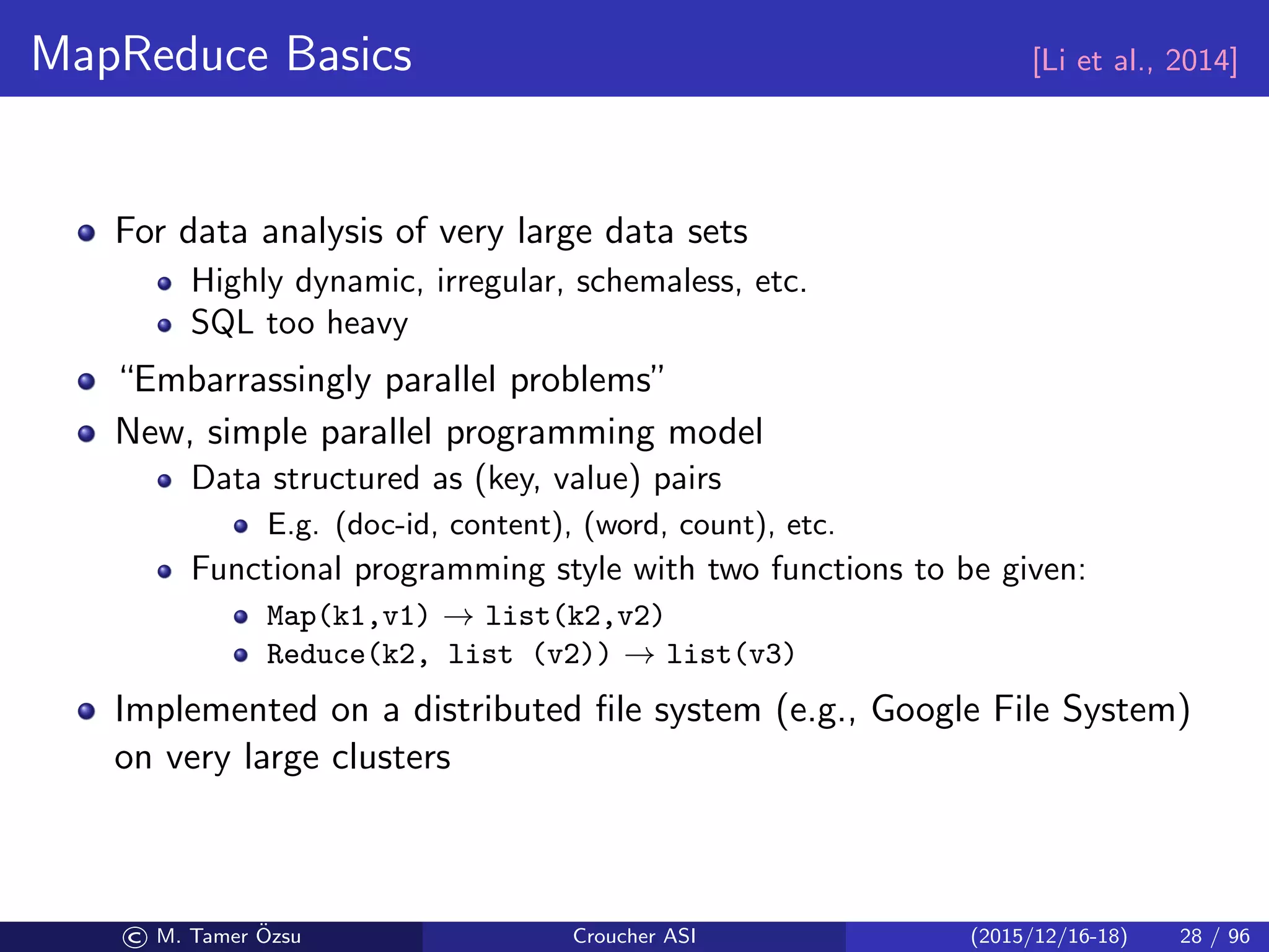 MapReduce Basics [Li et al., 2014]
For data analysis of very large data sets
Highly dynamic, irregular, schemaless, etc.
SQL too heavy
“Embarrassingly parallel problems”
New, simple parallel programming model
Data structured as (key, value) pairs
E.g. (doc-id, content), (word, count), etc.
Functional programming style with two functions to be given:
Map(k1,v1) → list(k2,v2)
Reduce(k2, list (v2)) → list(v3)
Implemented on a distributed ﬁle system (e.g., Google File System)
on very large clusters
© M. Tamer ¨Ozsu Croucher ASI (2015/12/16-18) 28 / 96
 