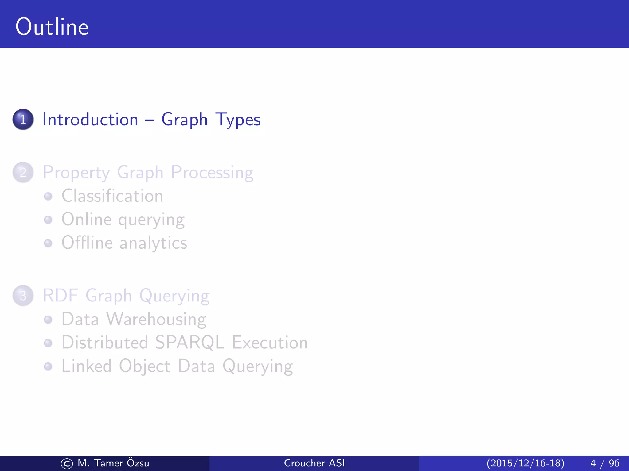 Outline
1 Introduction – Graph Types
2 Property Graph Processing
Classiﬁcation
Online querying
Oﬄine analytics
3 RDF Graph Querying
Data Warehousing
Distributed SPARQL Execution
Linked Object Data Querying
© M. Tamer ¨Ozsu Croucher ASI (2015/12/16-18) 4 / 96
 