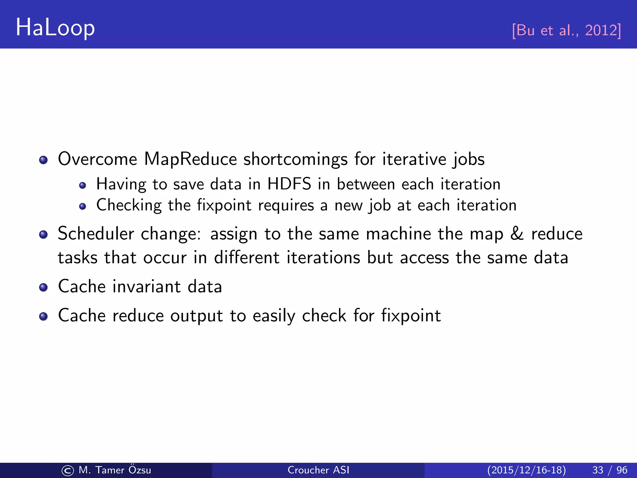 HaLoop [Bu et al., 2012]
Overcome MapReduce shortcomings for iterative jobs
Having to save data in HDFS in between each iteration
Checking the ﬁxpoint requires a new job at each iteration
Scheduler change: assign to the same machine the map  reduce
tasks that occur in diﬀerent iterations but access the same data
Cache invariant data
Cache reduce output to easily check for ﬁxpoint
© M. Tamer ¨Ozsu Croucher ASI (2015/12/16-18) 33 / 96
 