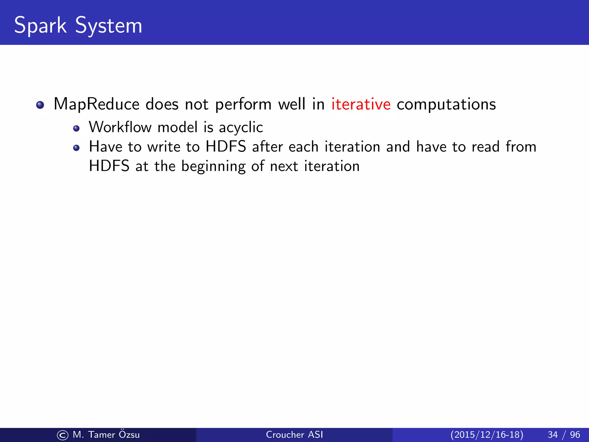 Spark System
MapReduce does not perform well in iterative computations
Workﬂow model is acyclic
Have to write to HDFS after each iteration and have to read from
HDFS at the beginning of next iteration
© M. Tamer ¨Ozsu Croucher ASI (2015/12/16-18) 34 / 96
 