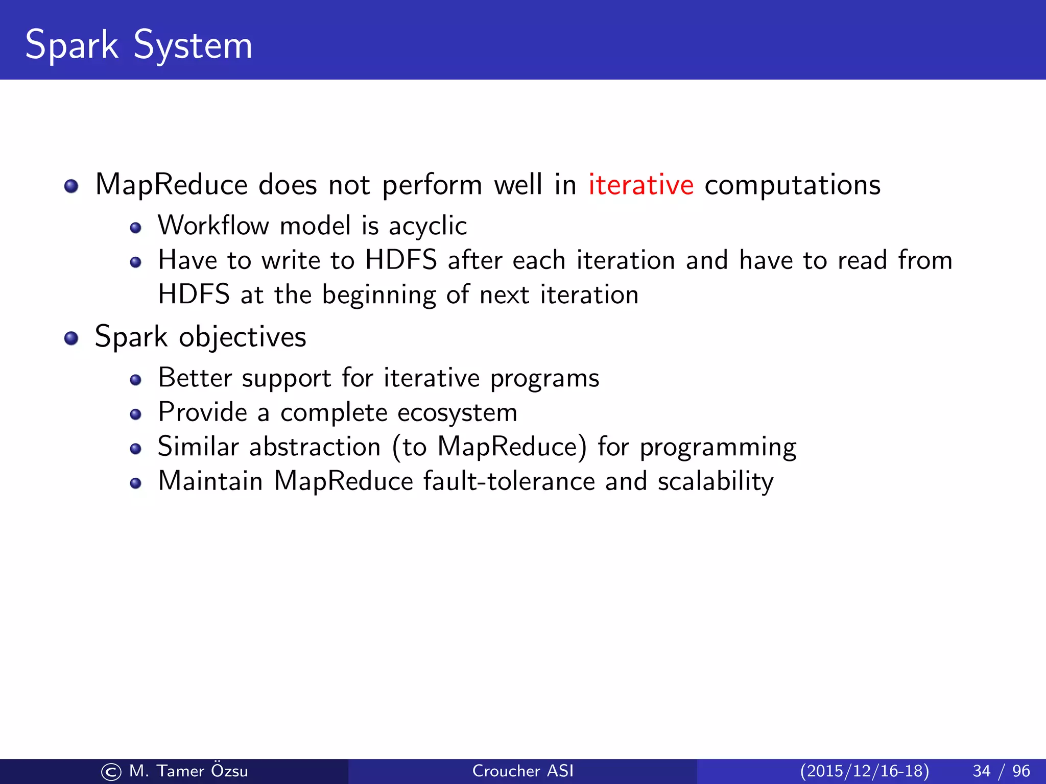 Spark System
MapReduce does not perform well in iterative computations
Workﬂow model is acyclic
Have to write to HDFS after each iteration and have to read from
HDFS at the beginning of next iteration
Spark objectives
Better support for iterative programs
Provide a complete ecosystem
Similar abstraction (to MapReduce) for programming
Maintain MapReduce fault-tolerance and scalability
© M. Tamer ¨Ozsu Croucher ASI (2015/12/16-18) 34 / 96
 