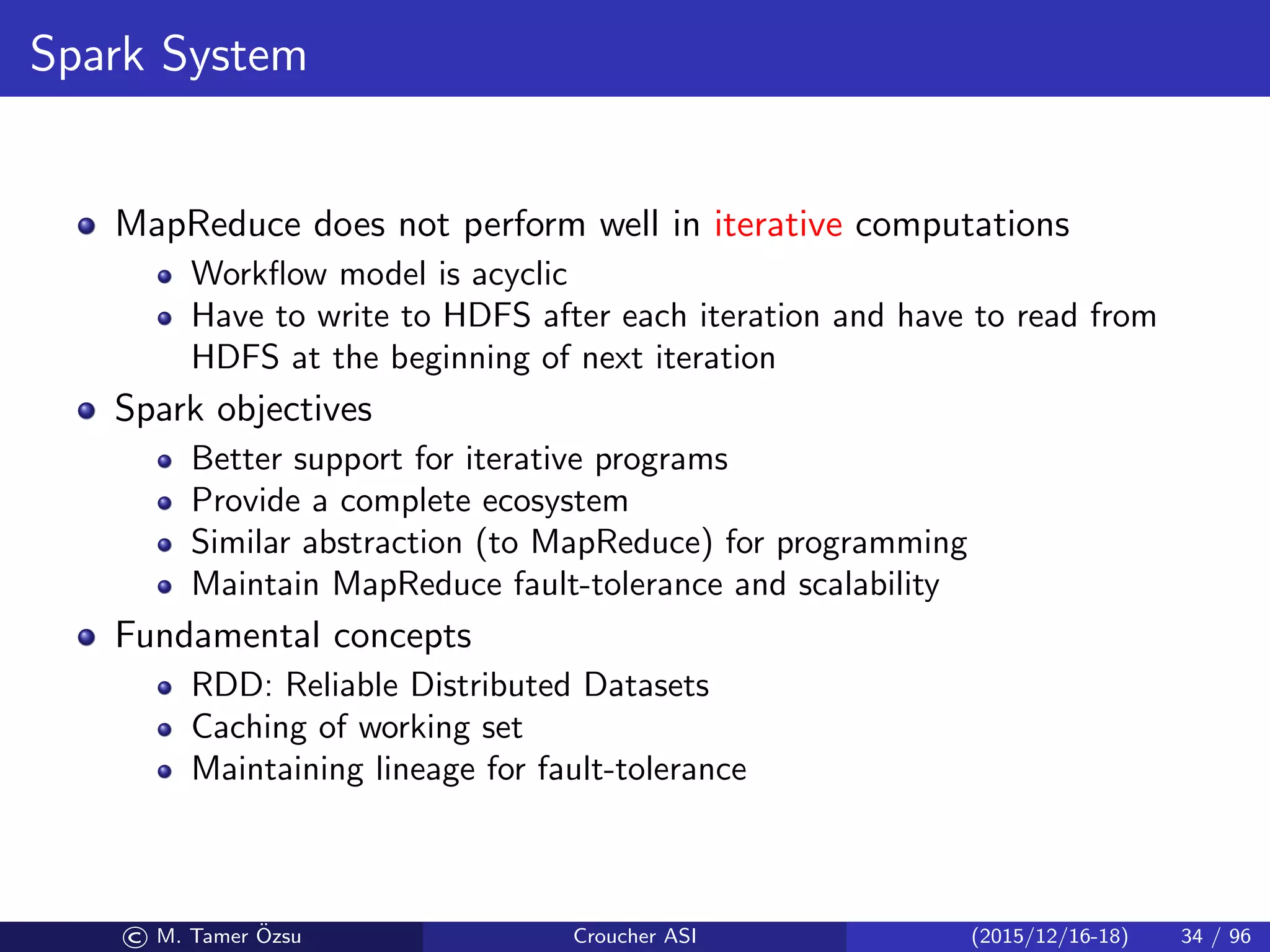 Spark System
MapReduce does not perform well in iterative computations
Workﬂow model is acyclic
Have to write to HDFS after each iteration and have to read from
HDFS at the beginning of next iteration
Spark objectives
Better support for iterative programs
Provide a complete ecosystem
Similar abstraction (to MapReduce) for programming
Maintain MapReduce fault-tolerance and scalability
Fundamental concepts
RDD: Reliable Distributed Datasets
Caching of working set
Maintaining lineage for fault-tolerance
© M. Tamer ¨Ozsu Croucher ASI (2015/12/16-18) 34 / 96
 