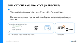 © 2023 Neo4j, Inc. All rights reserved.
APPLICATIONS AND ANALYTICS (IN PRACTICE)
The neo4j platform can take care of “everything” (closed loop)
But you can also use your own etl tool, feature store, model catalogue,
auto ml ….
gds.alpha.graph.construct(
'items_graph',
nodes,
relationships
)
That is why we provide a python client with arrows support … … and connectors
 