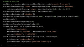 © 2023 Neo4j, Inc. All rights reserved.
# Neo4j ML Pipeline
pipeline, _ = gds.beta.pipeline.nodeClassification.create("provider-fraud-pipe")
pipeline.addNodeProperty('fastRP', embeddingDimension=64, mutateProperty='embedding',
relationshipWeightProperty='weight', iterationWeights=[0.0, 1.0, 1.0, 0.7])
pipeline.configureSplit(testFraction=0.3, validationFolds=5)
pipeline.selectFeatures(['embedding'])
pipeline.addLogisticRegression(tolerance=0.00001, maxEpochs=500, penalty=0.0, batchSize=32)
pipeline.addMLP()
pipeline.addRandomForest(maxDepth=20)
pipeline.configureAutoTuning(maxTrials=100)
trained_pipe_model, res = pipeline.train(g_train,
modelName="fraud-model",
targetNodeLabels=['Provider'], targetProperty="fraud_label",
metrics=["ACCURACY", "F1_WEIGHTED"])
result = trained_pipe_model.predict_write(g_train, concurrency=8,
writeProperty="predicted_label",
predictedProbabilityProperty="predicted_probablity")
16
 