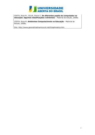 COSTA, Rosa M., SILVA, Elaine C. Os diferentes papéis do computador na
educação: algumas classificações e diretrizes – Material de Estudo, 2008a.

COSTA, Rosa M. Ambientes Computacionais na Educação - Material de
Estudo, 2008b.

Site: http://www.geometriadinamica.kit.net/Graphmatica.htm




                                                                             3
 