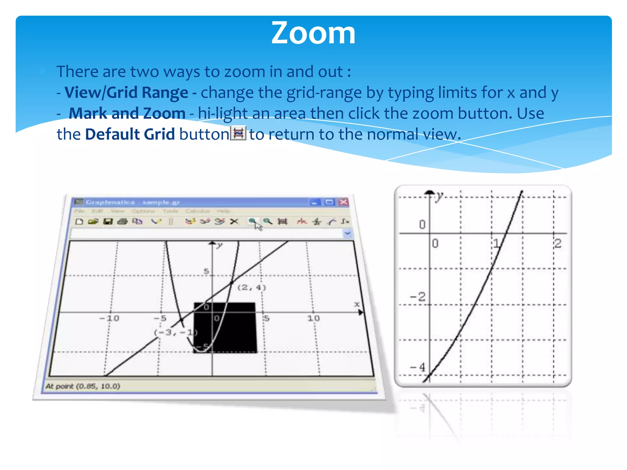 There are two ways to zoom in and out :
- View/Grid Range - change the grid-range by typing limits for x and y
- Mark and Zoom - hi-light an area then click the zoom button. Use
the Default Grid button to return to the normal view.
Zoom
 