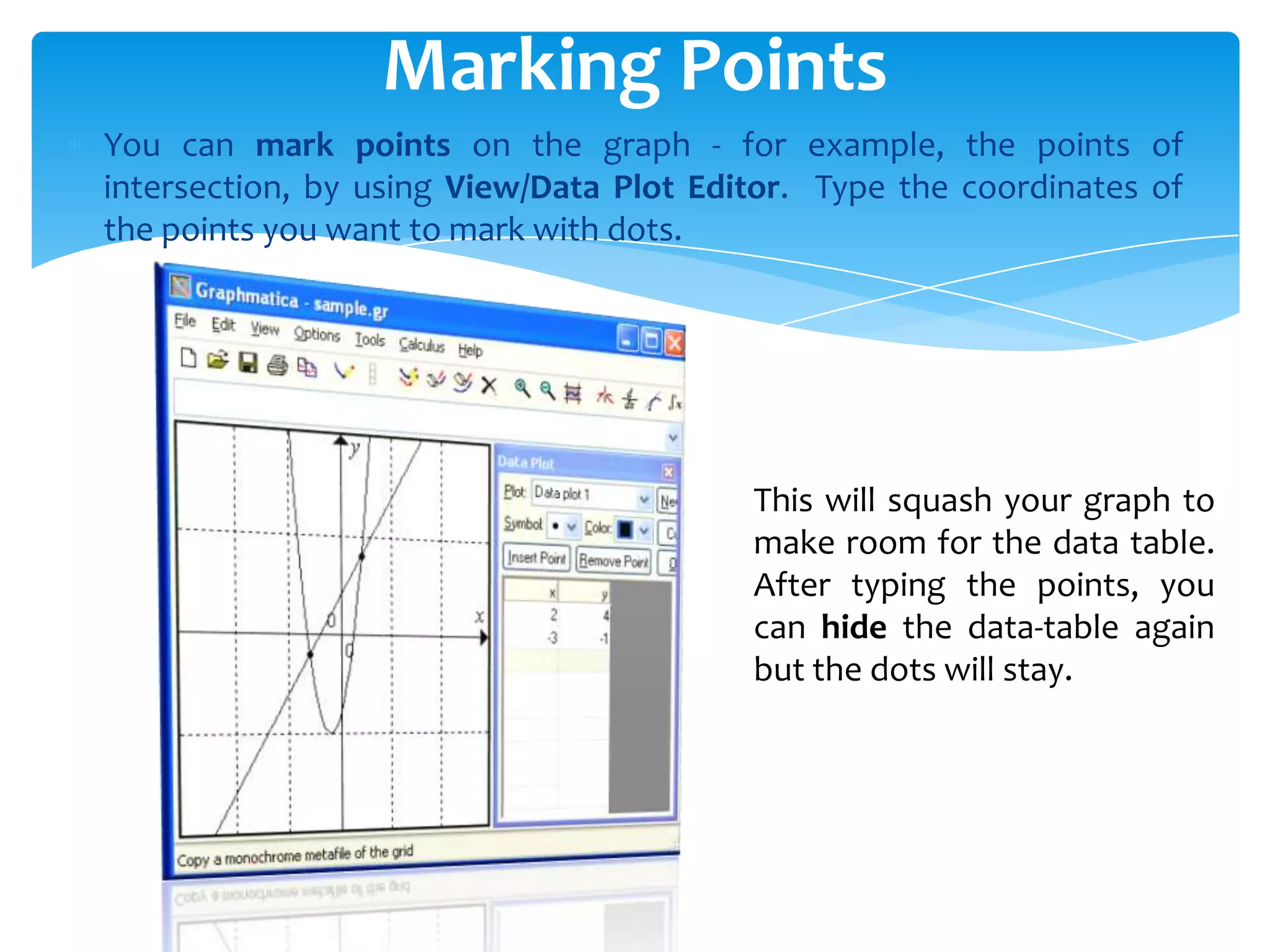 You can mark points on the graph - for example, the points of
intersection, by using View/Data Plot Editor. Type the coordinates of
the points you want to mark with dots.
Marking Points
This will squash your graph to
make room for the data table.
After typing the points, you
can hide the data-table again
but the dots will stay.
 