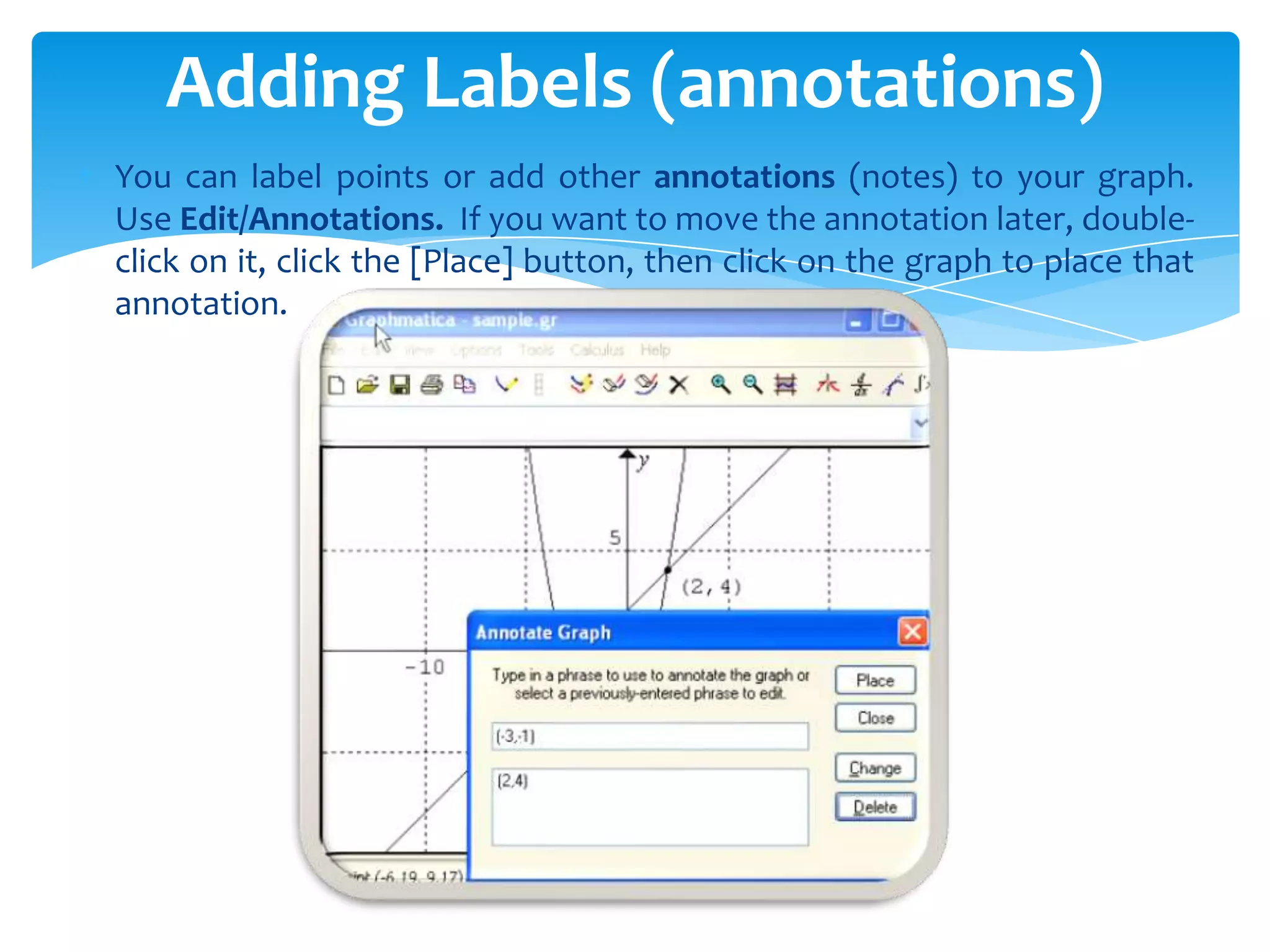 You can label points or add other annotations (notes) to your graph.
Use Edit/Annotations. If you want to move the annotation later, double-
click on it, click the [Place] button, then click on the graph to place that
annotation.
Adding Labels (annotations)
 