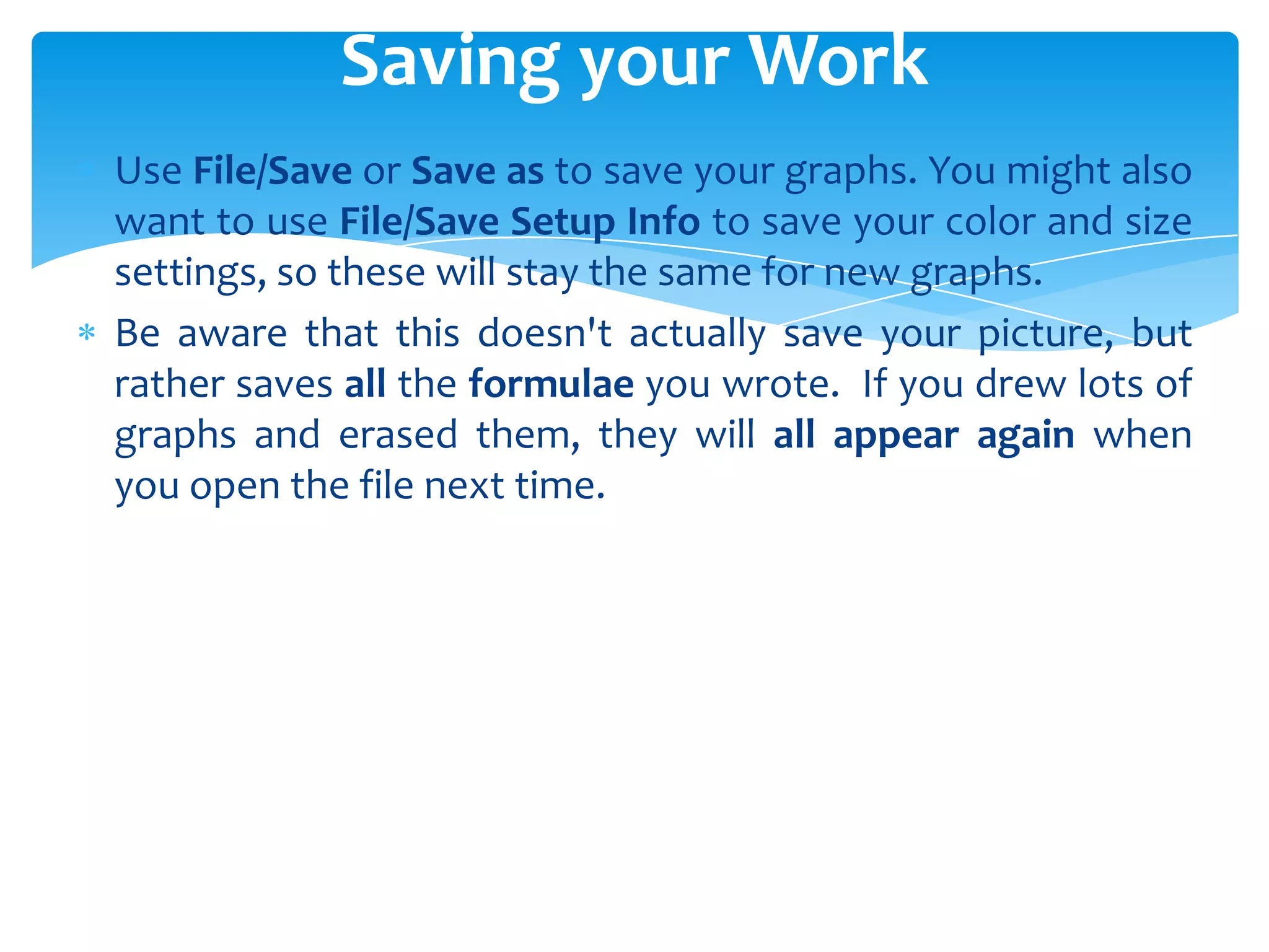 Use File/Save or Save as to save your graphs. You might also
want to use File/Save Setup Info to save your color and size
settings, so these will stay the same for new graphs.
Be aware that this doesn't actually save your picture, but
rather saves all the formulae you wrote. If you drew lots of
graphs and erased them, they will all appear again when
you open the file next time.
Saving your Work
 