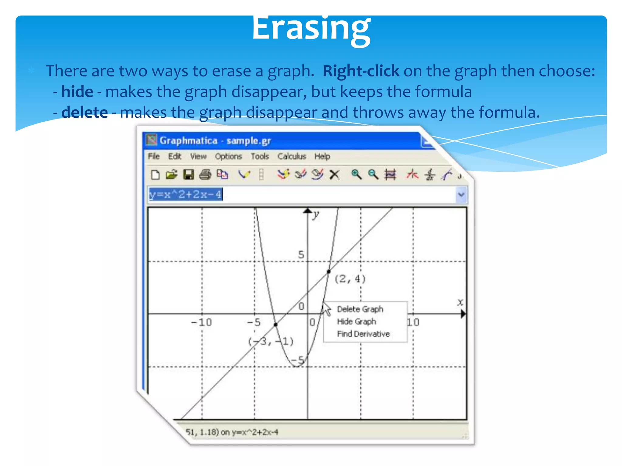 There are two ways to erase a graph. Right-click on the graph then choose:
- hide - makes the graph disappear, but keeps the formula
- delete - makes the graph disappear and throws away the formula.
Erasing
 