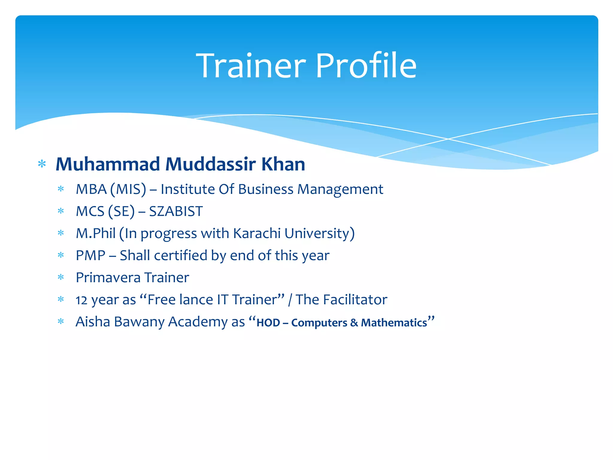Muhammad Muddassir Khan
MBA (MIS) – Institute Of Business Management
MCS (SE) – SZABIST
M.Phil (In progress with Karachi University)
PMP – Shall certified by end of this year
Primavera Trainer
12 year as “Free lance IT Trainer” / The Facilitator
Aisha Bawany Academy as “HOD – Computers & Mathematics”
Trainer Profile
 