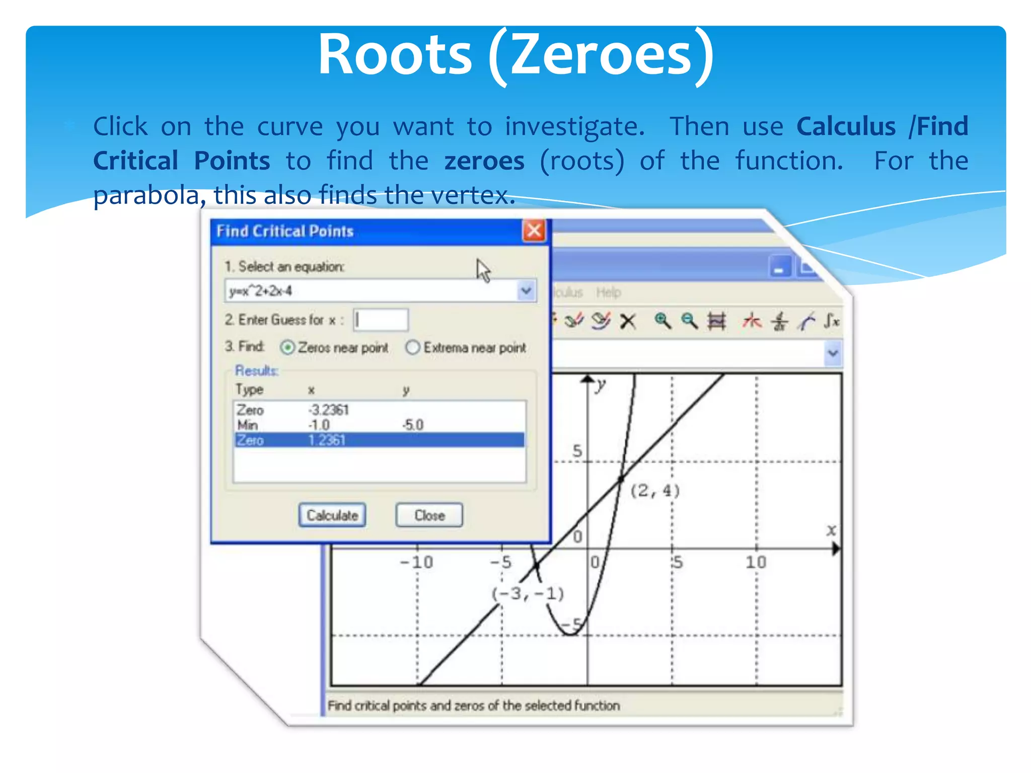 Click on the curve you want to investigate. Then use Calculus /Find
Critical Points to find the zeroes (roots) of the function. For the
parabola, this also finds the vertex.
Roots (Zeroes)
 