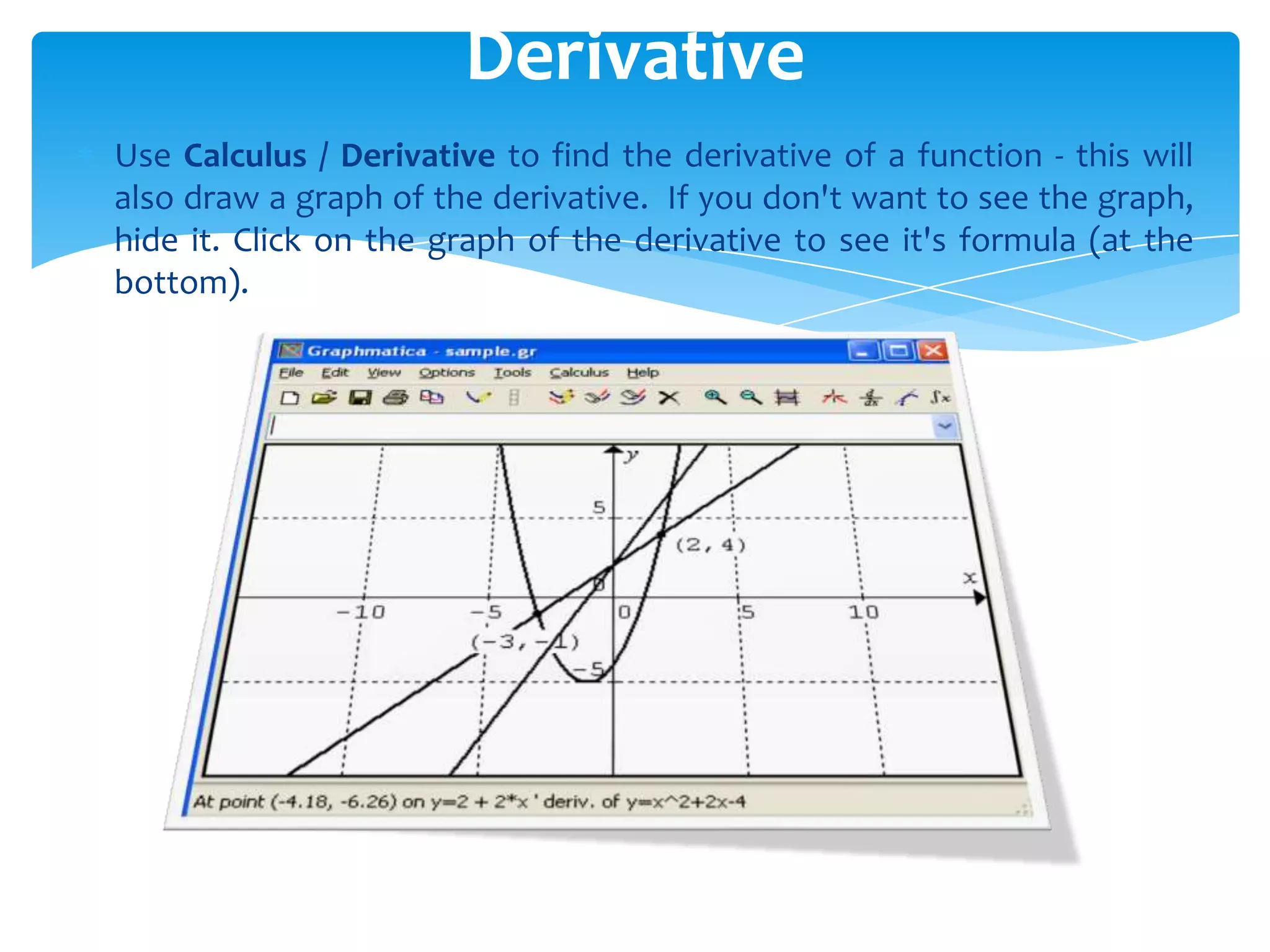 Use Calculus / Derivative to find the derivative of a function - this will
also draw a graph of the derivative. If you don't want to see the graph,
hide it. Click on the graph of the derivative to see it's formula (at the
bottom).
Derivative
 