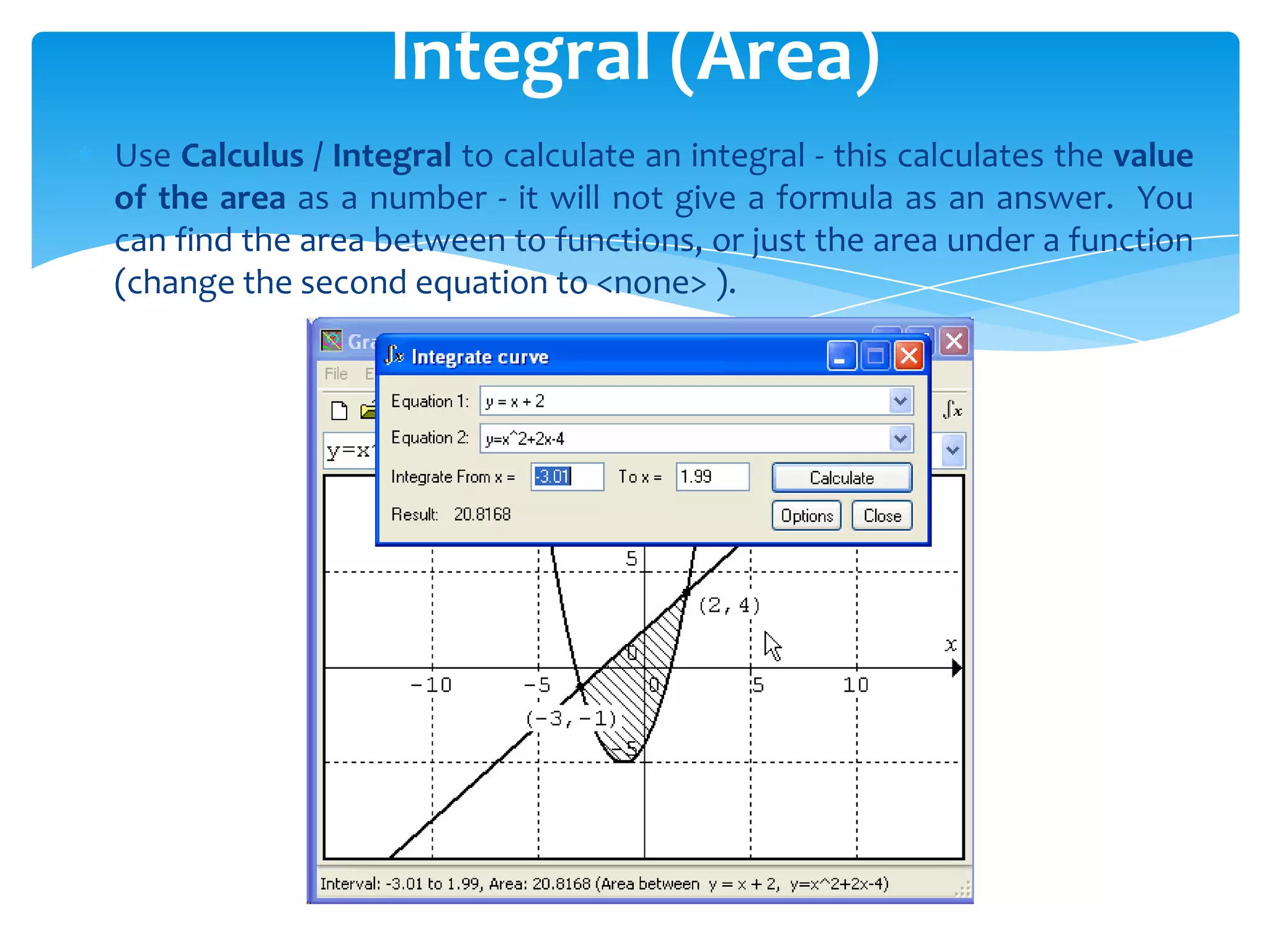 Use Calculus / Integral to calculate an integral - this calculates the value
of the area as a number - it will not give a formula as an answer. You
can find the area between to functions, or just the area under a function
(change the second equation to <none> ).
Integral (Area)
 