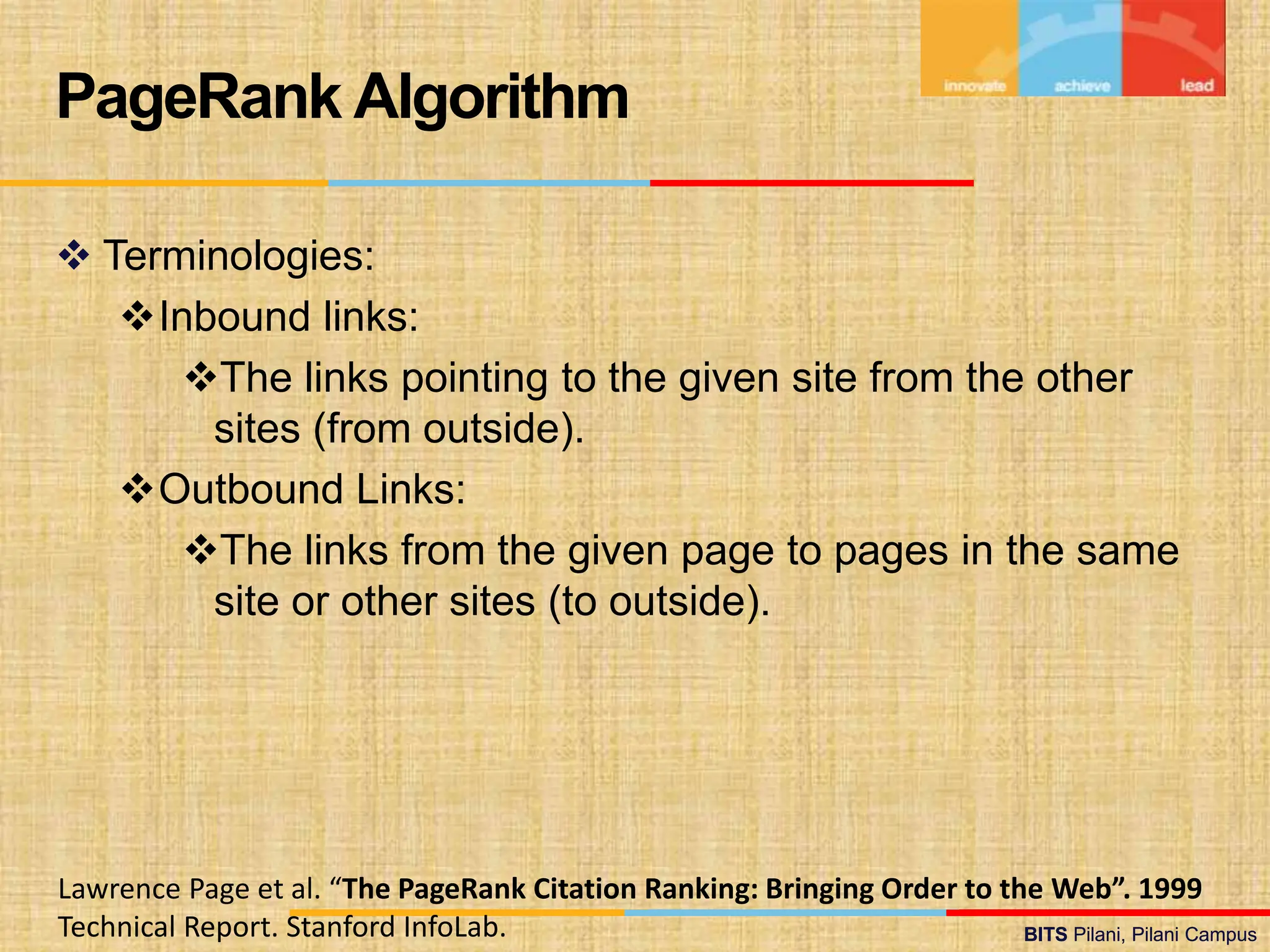 BITS Pilani, Pilani Campus
BITS Pilani, Pilani Campus
 Terminologies:
Inbound links:
The links pointing to the given site from the other
sites (from outside).
Outbound Links:
The links from the given page to pages in the same
site or other sites (to outside).
PageRank Algorithm
Lawrence Page et al. “The PageRank Citation Ranking: Bringing Order to the Web”. 1999
Technical Report. Stanford InfoLab.
 