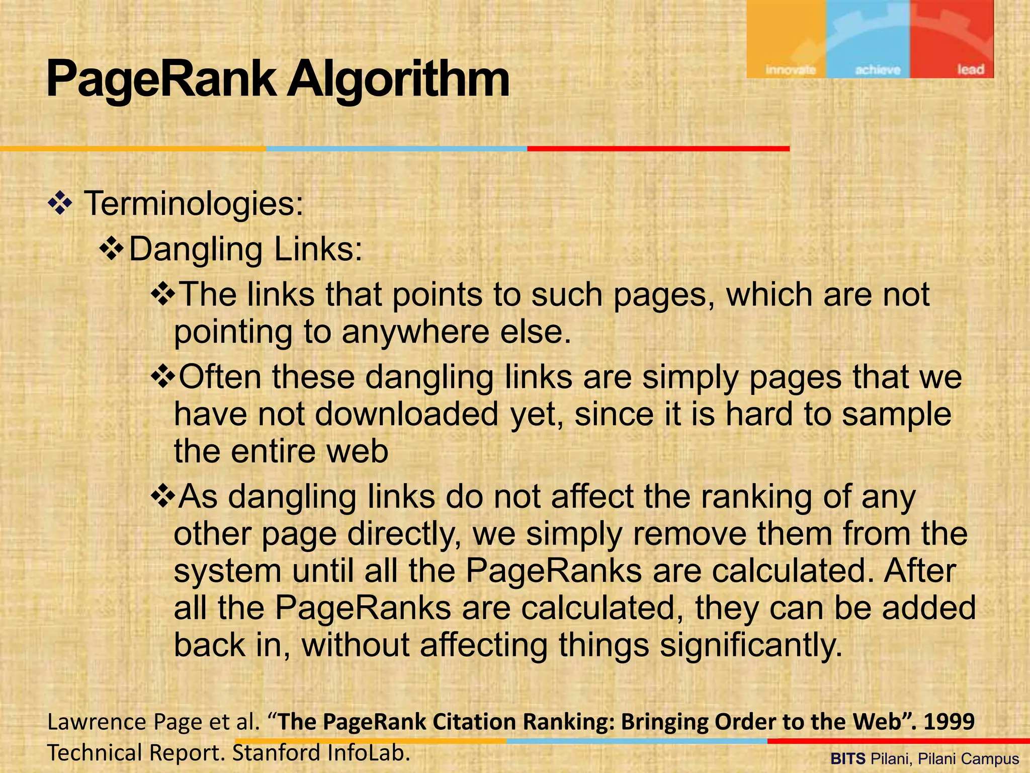 BITS Pilani, Pilani Campus
BITS Pilani, Pilani Campus
 Terminologies:
Dangling Links:
The links that points to such pages, which are not
pointing to anywhere else.
Often these dangling links are simply pages that we
have not downloaded yet, since it is hard to sample
the entire web
As dangling links do not affect the ranking of any
other page directly, we simply remove them from the
system until all the PageRanks are calculated. After
all the PageRanks are calculated, they can be added
back in, without affecting things significantly.
PageRank Algorithm
Lawrence Page et al. “The PageRank Citation Ranking: Bringing Order to the Web”. 1999
Technical Report. Stanford InfoLab.
 