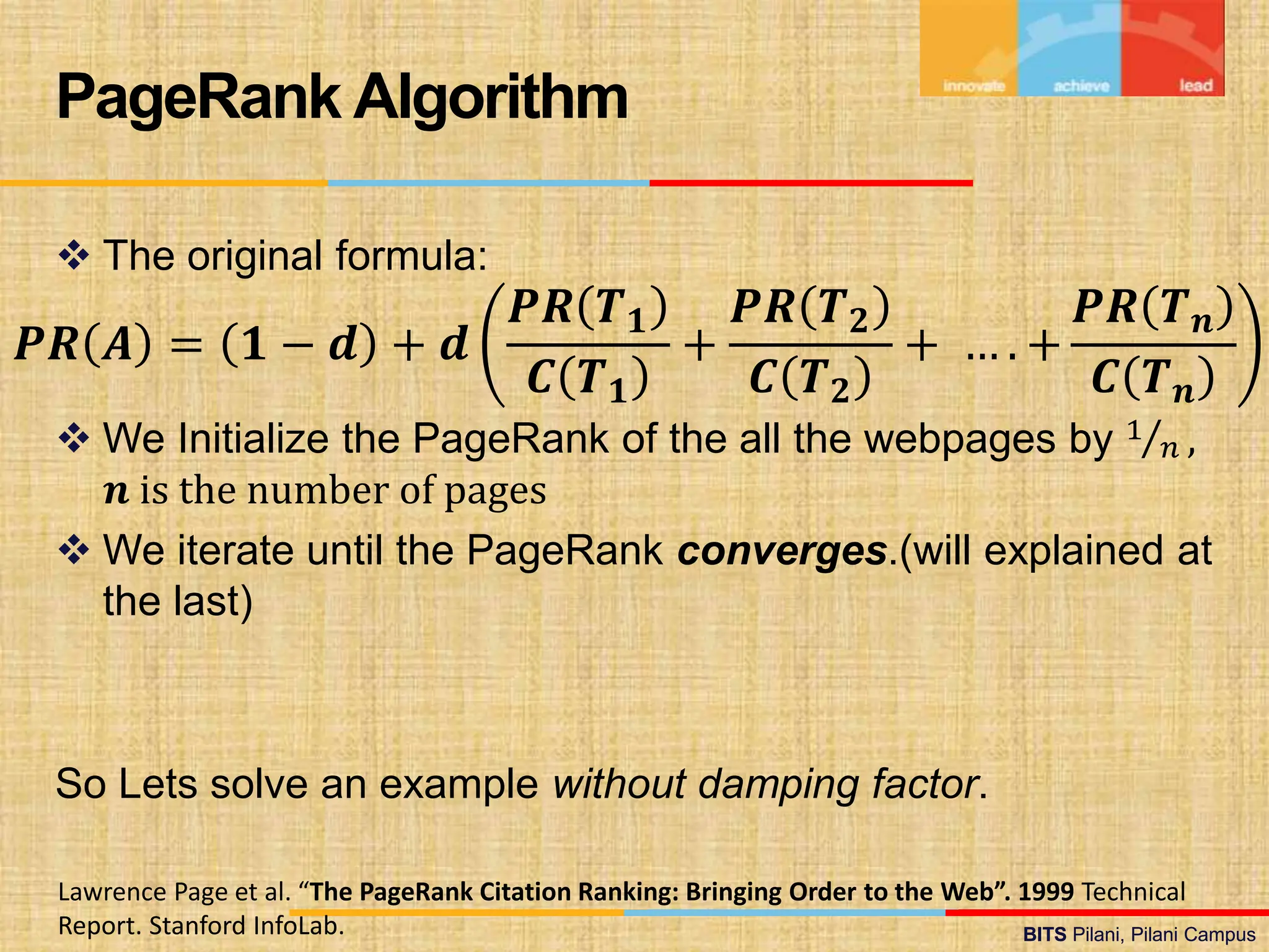 BITS Pilani, Pilani Campus
BITS Pilani, Pilani Campus
 The original formula:
 We Initialize the PageRank of the all the webpages by 1
𝑛 ,
𝒏 is the number of pages
 We iterate until the PageRank converges.(will explained at
the last)
So Lets solve an example without damping factor.
PageRank Algorithm
Lawrence Page et al. “The PageRank Citation Ranking: Bringing Order to the Web”. 1999 Technical
Report. Stanford InfoLab.
𝑷𝑹 𝑨 = 𝟏 − 𝒅 + 𝒅
𝑷𝑹 𝑻𝟏
𝑪 𝑻𝟏
+
𝑷𝑹 𝑻𝟐
𝑪 𝑻𝟐
+ … . +
𝑷𝑹 𝑻𝒏
𝑪 𝑻𝒏
 