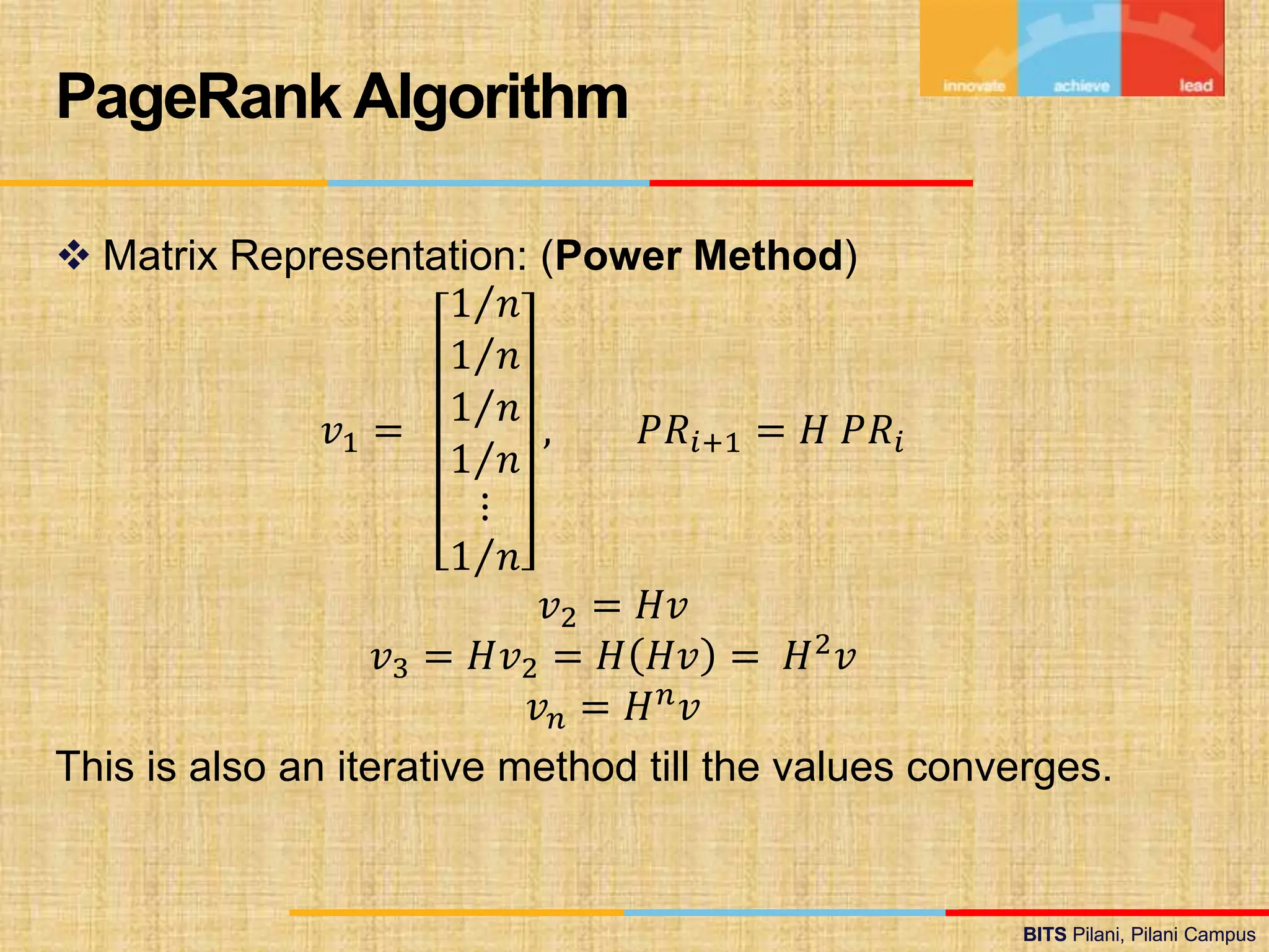 BITS Pilani, Pilani Campus
BITS Pilani, Pilani Campus
 Matrix Representation: (Power Method)
𝑣1 =
1 𝑛
1 𝑛
1 𝑛
1 𝑛
⋮
1 𝑛
, 𝑃𝑅𝑖+1 = 𝐻 𝑃𝑅𝑖
𝑣2 = 𝐻𝑣
𝑣3 = 𝐻𝑣2 = 𝐻 𝐻𝑣 = 𝐻2𝑣
𝑣𝑛 = 𝐻𝑛
𝑣
This is also an iterative method till the values converges.
PageRank Algorithm
 