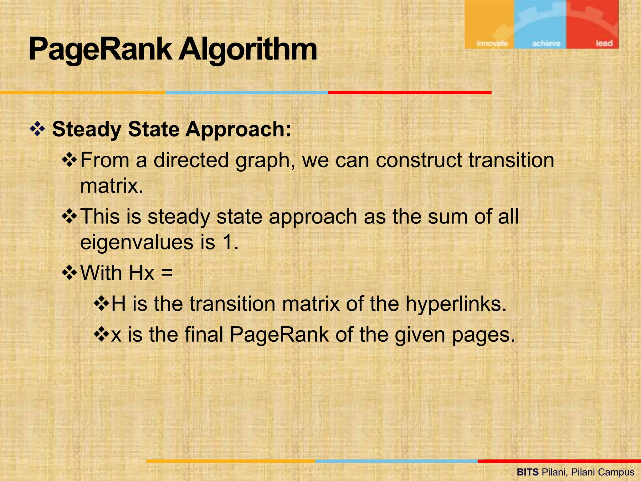 BITS Pilani, Pilani Campus
BITS Pilani, Pilani Campus
 Steady State Approach:
From a directed graph, we can construct transition
matrix.
This is steady state approach as the sum of all
eigenvalues is 1.
With Hx =
H is the transition matrix of the hyperlinks.
x is the final PageRank of the given pages.
PageRank Algorithm
 