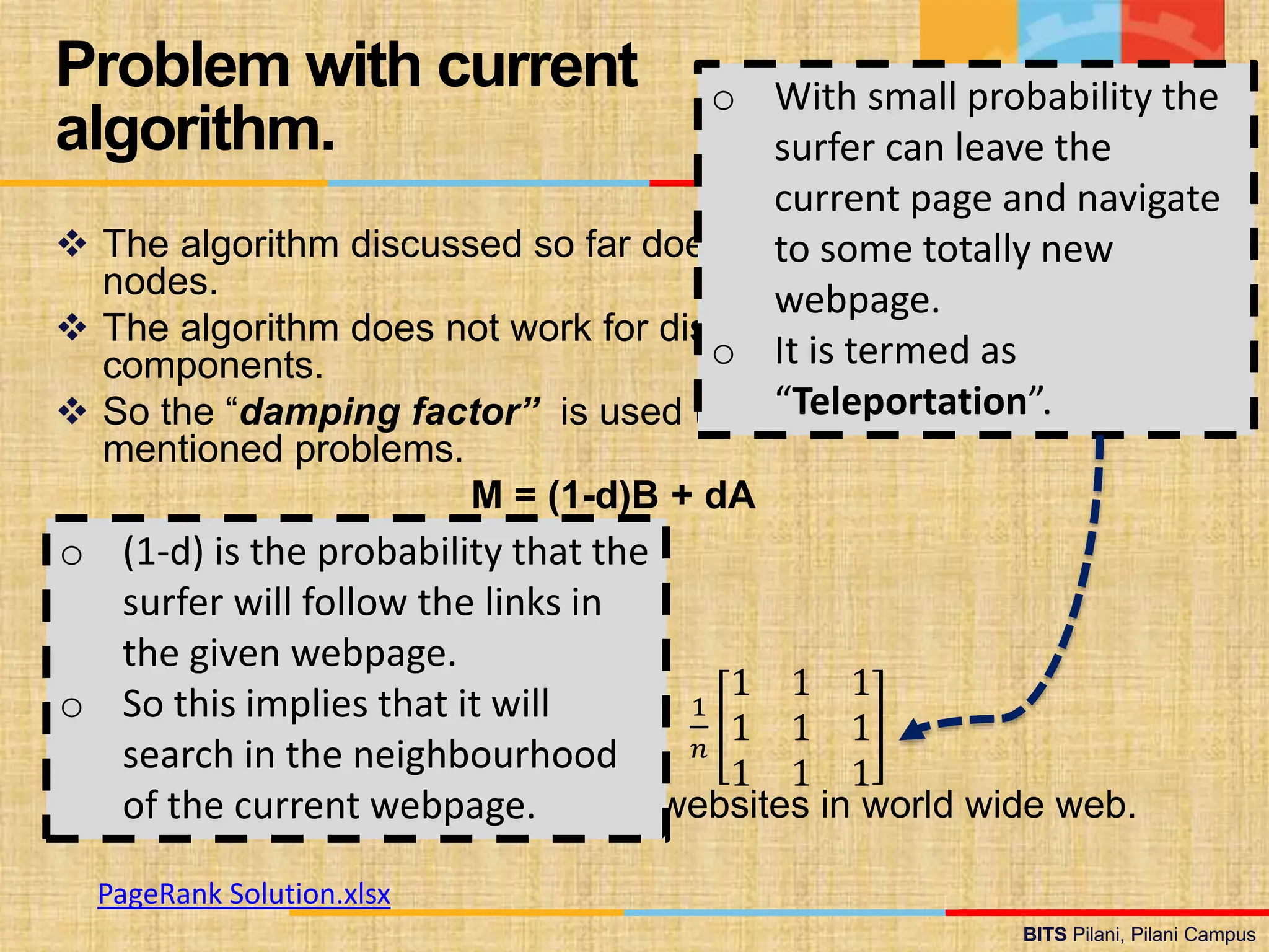 BITS Pilani, Pilani Campus
BITS Pilani, Pilani Campus
 The algorithm discussed so far does not work for dangling
nodes.
 The algorithm does not work for disconnected, independent
components.
 So the “damping factor” is used to deal with above
mentioned problems.
M = (1-d)B + dA
 M is PageRank matrix.
 D is the damping factor (≈ 0.15).
 A is transition matrix.
 B is Identity Matrix.
1
𝑛
1 1 1
1 1 1
1 1 1
 n is the number of webpages or websites in world wide web.
Problem with current
algorithm.
o (1-d) is the probability that the
surfer will follow the links in
the given webpage.
o So this implies that it will
search in the neighbourhood
of the current webpage.
o With small probability the
surfer can leave the
current page and navigate
to some totally new
webpage.
o It is termed as
“Teleportation”.
PageRank Solution.xlsx
 
