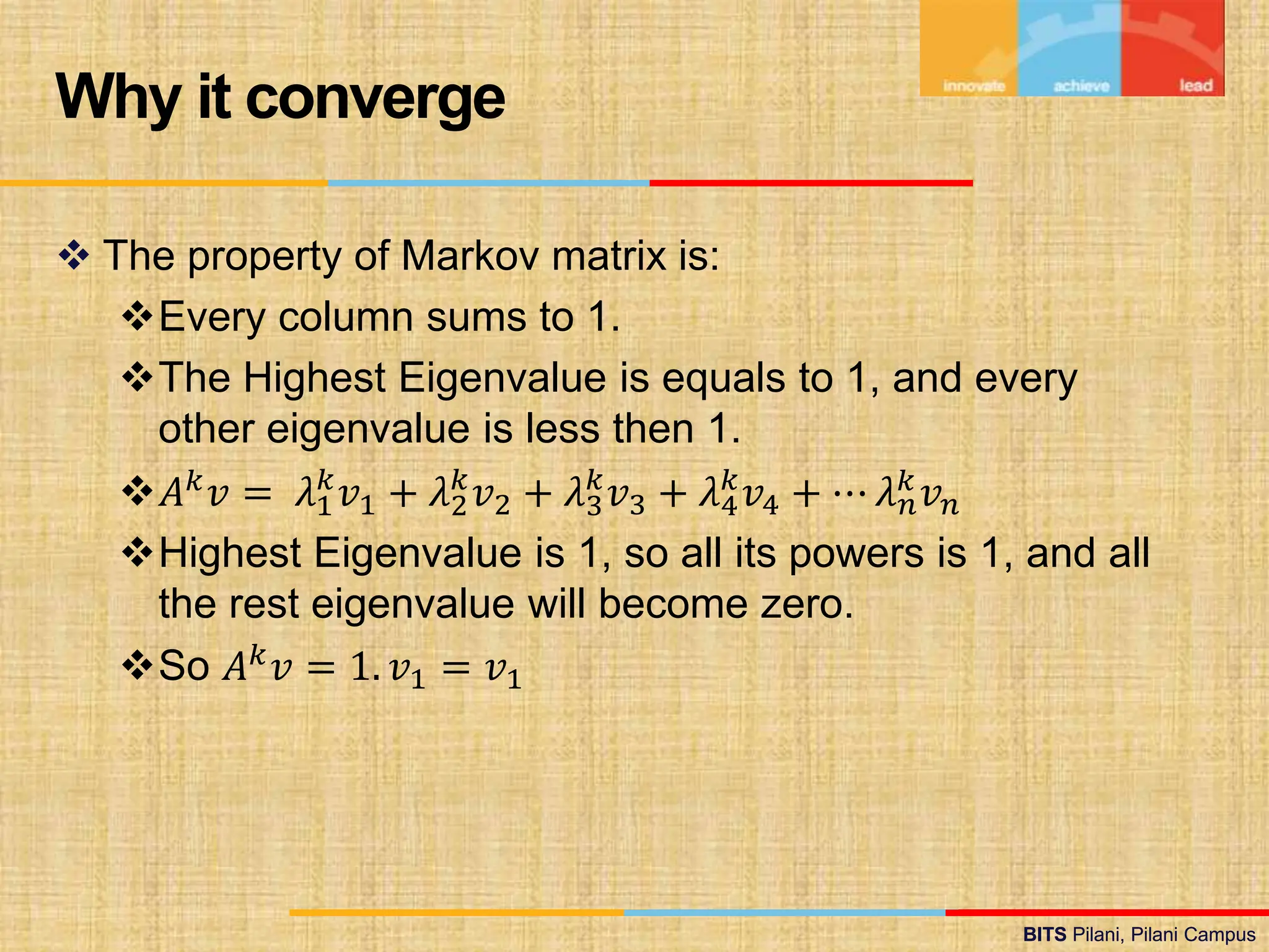 BITS Pilani, Pilani Campus
BITS Pilani, Pilani Campus
 The property of Markov matrix is:
Every column sums to 1.
The Highest Eigenvalue is equals to 1, and every
other eigenvalue is less then 1.
𝐴𝑘𝑣 = 𝜆1
𝑘
𝑣1 + 𝜆2
𝑘
𝑣2 + 𝜆3
𝑘
𝑣3 + 𝜆4
𝑘
𝑣4 + ⋯ 𝜆𝑛
𝑘𝑣𝑛
Highest Eigenvalue is 1, so all its powers is 1, and all
the rest eigenvalue will become zero.
So 𝐴𝑘𝑣 = 1. 𝑣1 = 𝑣1
Why it converge
 