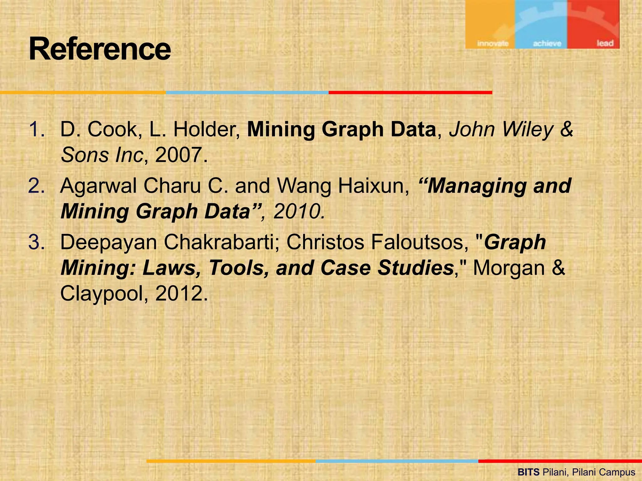 BITS Pilani, Pilani Campus
BITS Pilani, Pilani Campus
1. D. Cook, L. Holder, Mining Graph Data, John Wiley &
Sons Inc, 2007.
2. Agarwal Charu C. and Wang Haixun, “Managing and
Mining Graph Data”, 2010.
3. Deepayan Chakrabarti; Christos Faloutsos, "Graph
Mining: Laws, Tools, and Case Studies," Morgan &
Claypool, 2012.
Reference
 