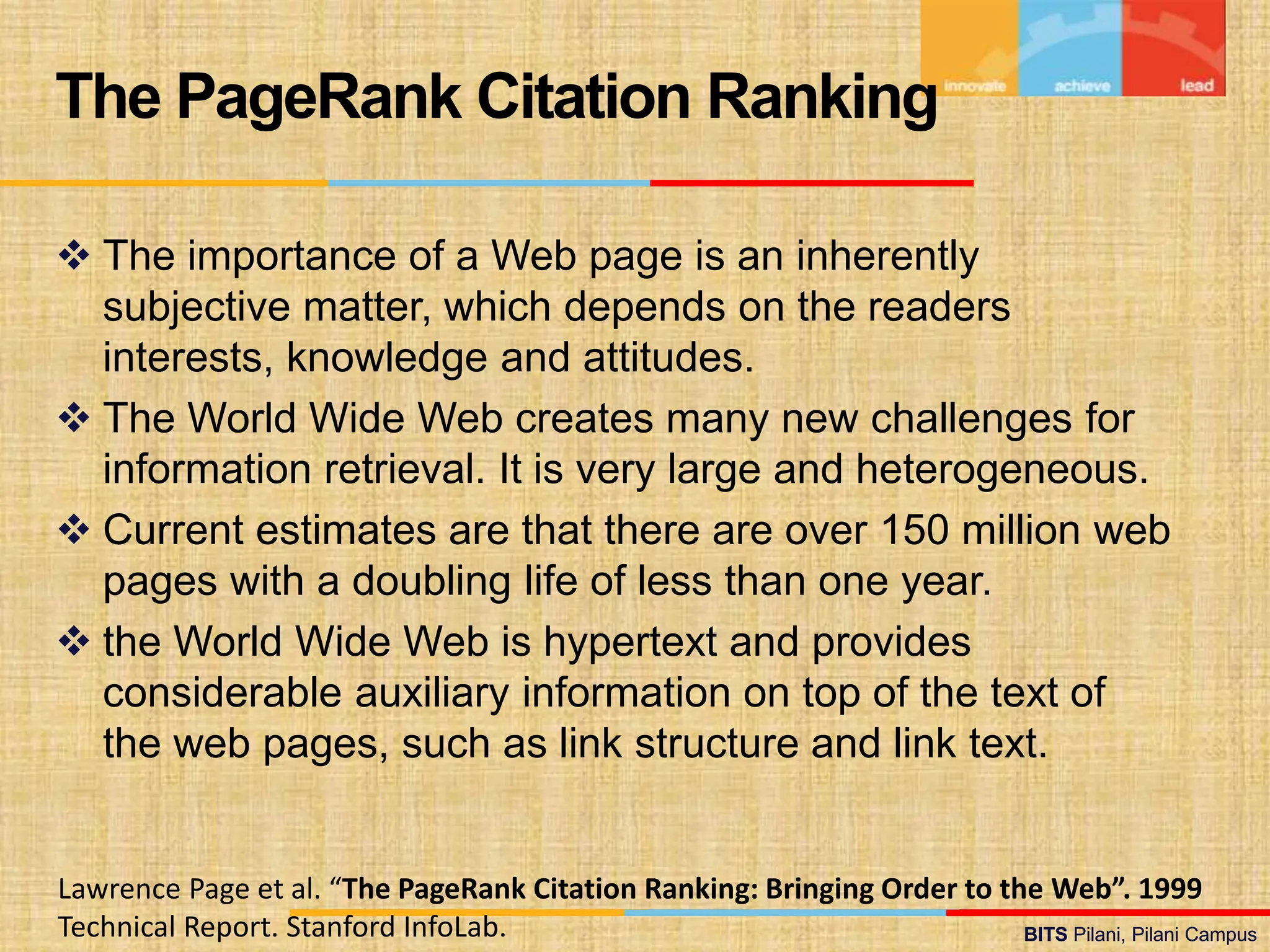 BITS Pilani, Pilani Campus
BITS Pilani, Pilani Campus
 The importance of a Web page is an inherently
subjective matter, which depends on the readers
interests, knowledge and attitudes.
 The World Wide Web creates many new challenges for
information retrieval. It is very large and heterogeneous.
 Current estimates are that there are over 150 million web
pages with a doubling life of less than one year.
 the World Wide Web is hypertext and provides
considerable auxiliary information on top of the text of
the web pages, such as link structure and link text.
The PageRank Citation Ranking
Lawrence Page et al. “The PageRank Citation Ranking: Bringing Order to the Web”. 1999
Technical Report. Stanford InfoLab.
 