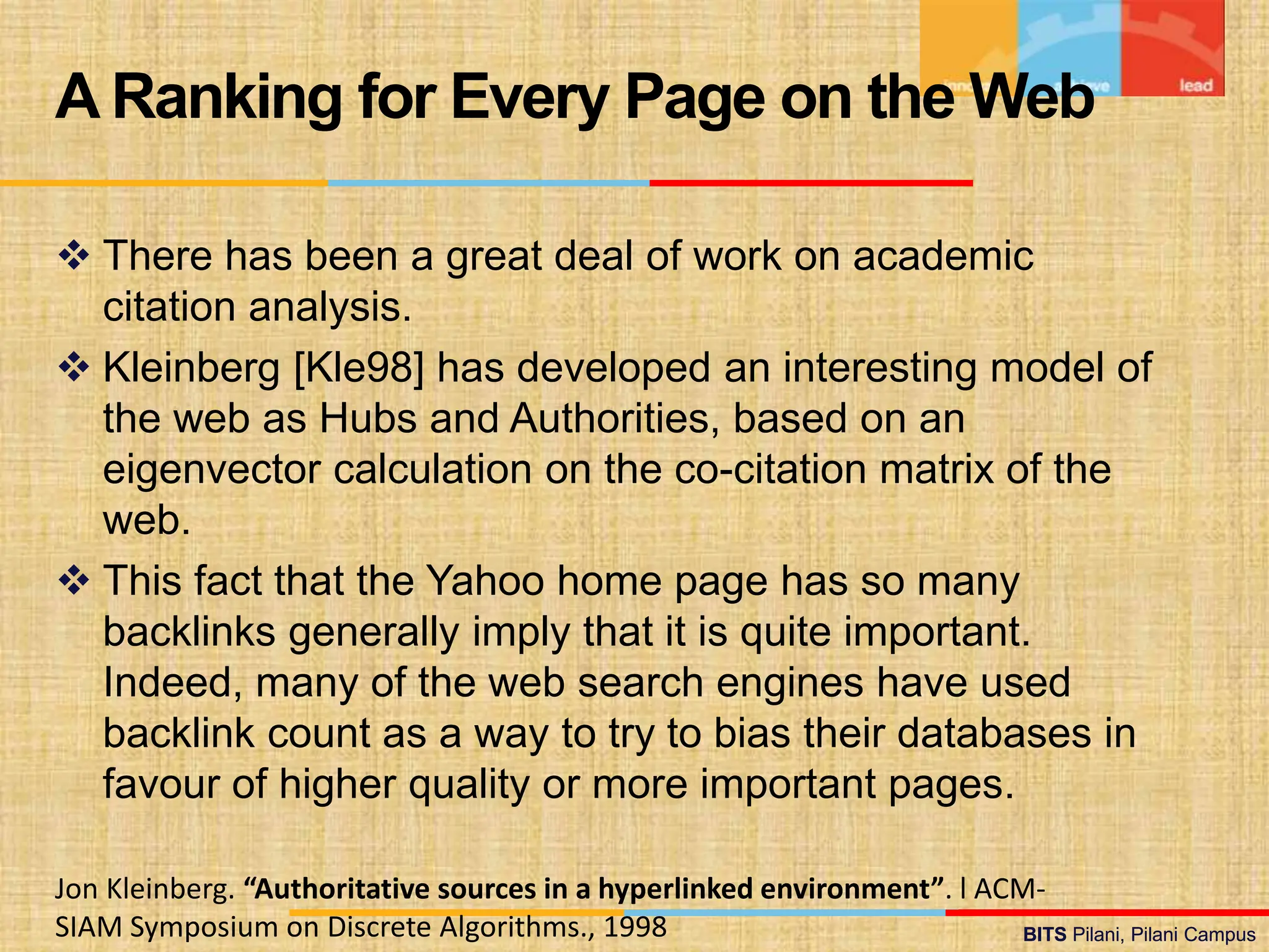 BITS Pilani, Pilani Campus
BITS Pilani, Pilani Campus
 There has been a great deal of work on academic
citation analysis.
 Kleinberg [Kle98] has developed an interesting model of
the web as Hubs and Authorities, based on an
eigenvector calculation on the co-citation matrix of the
web.
 This fact that the Yahoo home page has so many
backlinks generally imply that it is quite important.
Indeed, many of the web search engines have used
backlink count as a way to try to bias their databases in
favour of higher quality or more important pages.
A Ranking for Every Page on the Web
Jon Kleinberg. “Authoritative sources in a hyperlinked environment”. l ACM-
SIAM Symposium on Discrete Algorithms., 1998
 