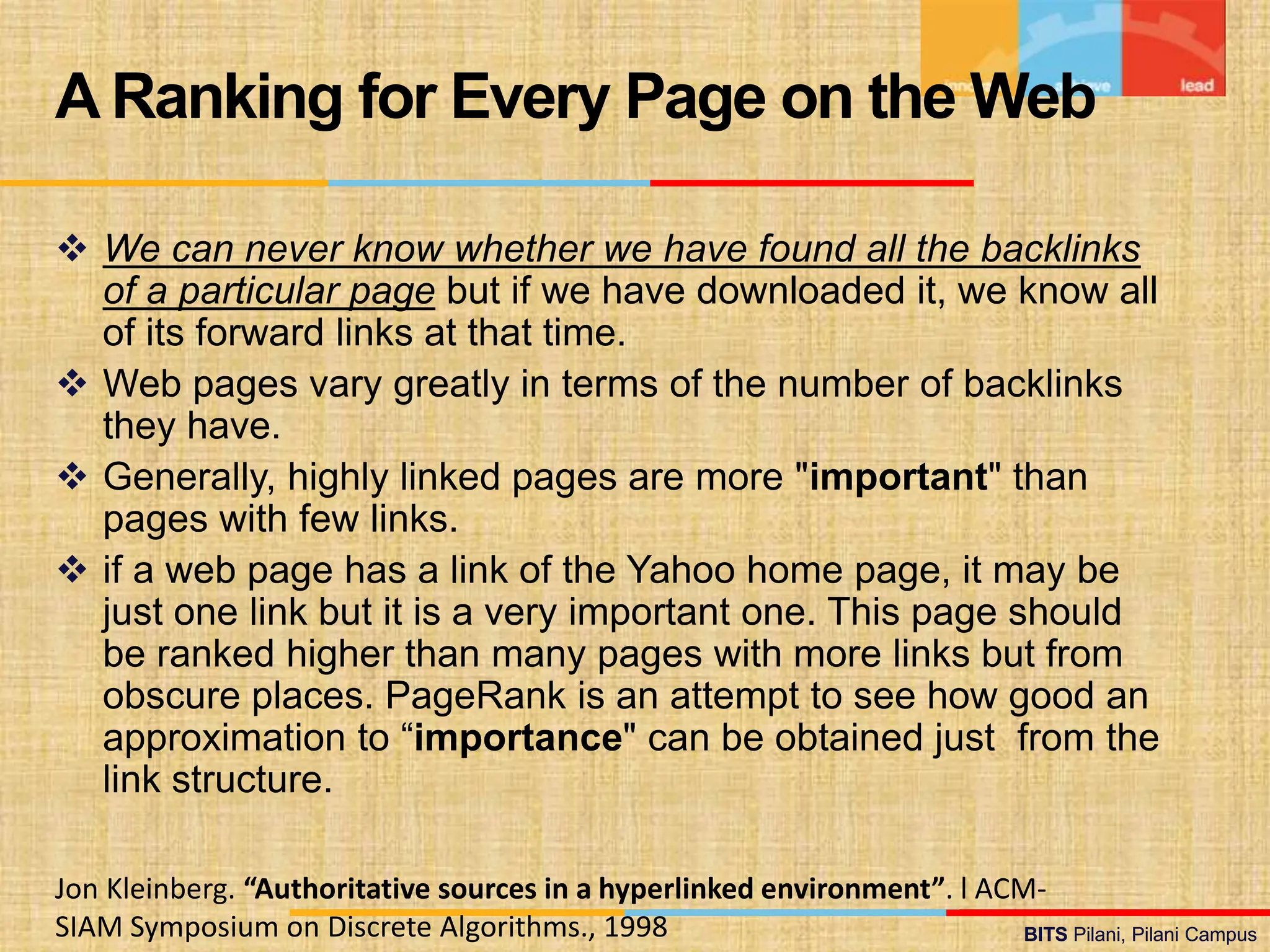 BITS Pilani, Pilani Campus
BITS Pilani, Pilani Campus
 We can never know whether we have found all the backlinks
of a particular page but if we have downloaded it, we know all
of its forward links at that time.
 Web pages vary greatly in terms of the number of backlinks
they have.
 Generally, highly linked pages are more "important" than
pages with few links.
 if a web page has a link of the Yahoo home page, it may be
just one link but it is a very important one. This page should
be ranked higher than many pages with more links but from
obscure places. PageRank is an attempt to see how good an
approximation to “importance" can be obtained just from the
link structure.
A Ranking for Every Page on the Web
Jon Kleinberg. “Authoritative sources in a hyperlinked environment”. l ACM-
SIAM Symposium on Discrete Algorithms., 1998
 