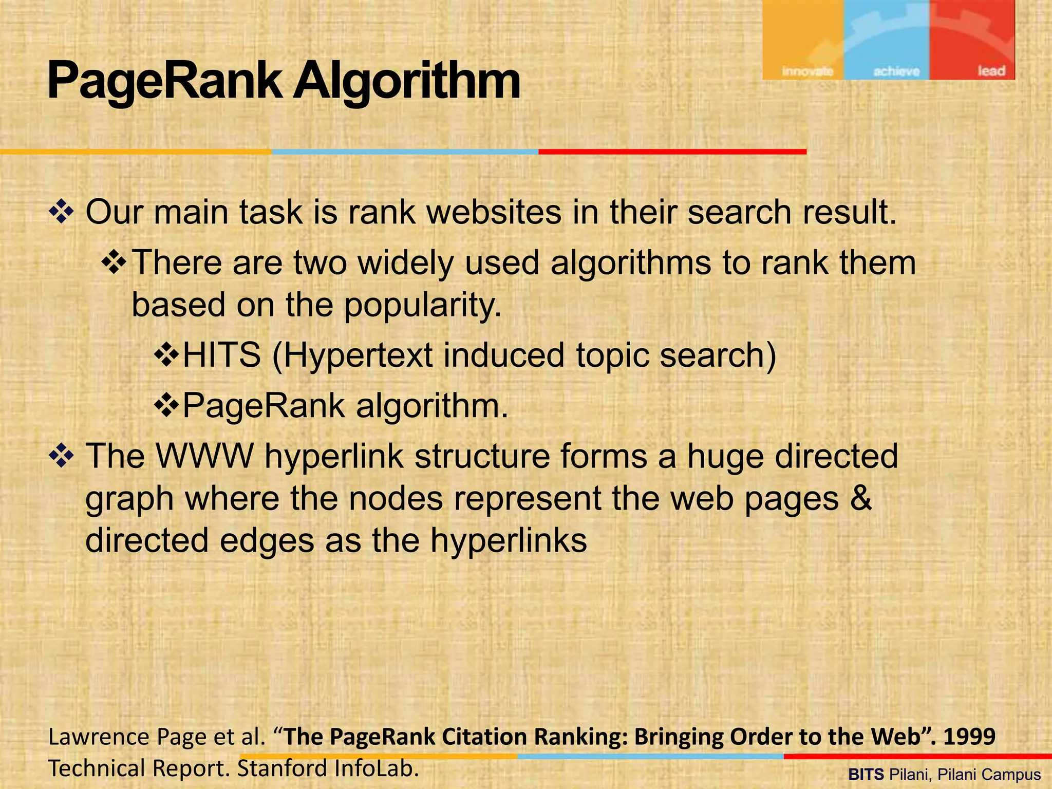 BITS Pilani, Pilani Campus
BITS Pilani, Pilani Campus
 Our main task is rank websites in their search result.
There are two widely used algorithms to rank them
based on the popularity.
HITS (Hypertext induced topic search)
PageRank algorithm.
 The WWW hyperlink structure forms a huge directed
graph where the nodes represent the web pages &
directed edges as the hyperlinks
PageRank Algorithm
Lawrence Page et al. “The PageRank Citation Ranking: Bringing Order to the Web”. 1999
Technical Report. Stanford InfoLab.
 