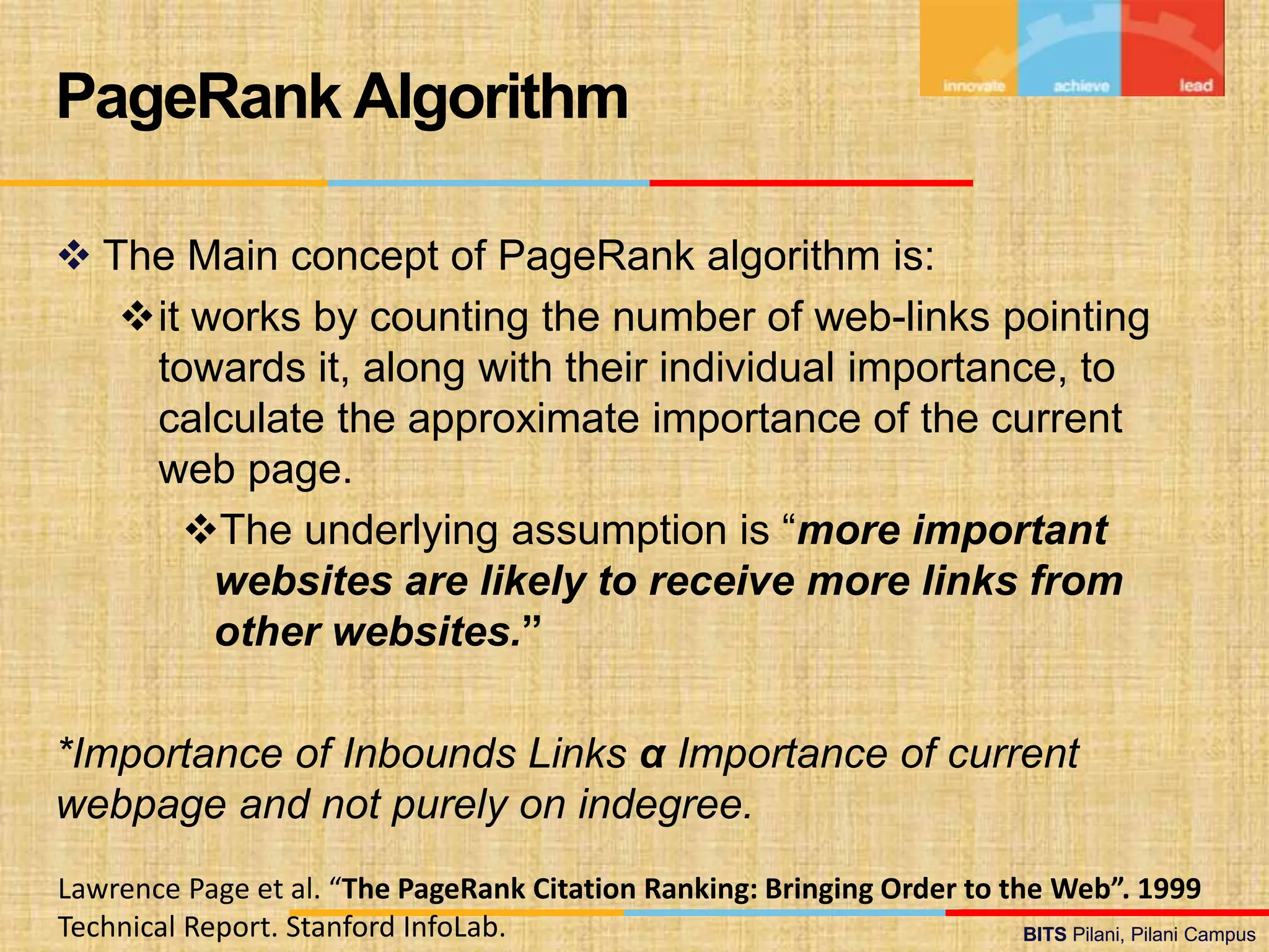 BITS Pilani, Pilani Campus
BITS Pilani, Pilani Campus
 The Main concept of PageRank algorithm is:
it works by counting the number of web-links pointing
towards it, along with their individual importance, to
calculate the approximate importance of the current
web page.
The underlying assumption is “more important
websites are likely to receive more links from
other websites.”
*Importance of Inbounds Links α Importance of current
webpage and not purely on indegree.
PageRank Algorithm
Lawrence Page et al. “The PageRank Citation Ranking: Bringing Order to the Web”. 1999
Technical Report. Stanford InfoLab.
 