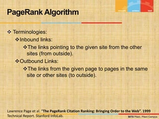 BITS Pilani, Pilani Campus
BITS Pilani, Pilani Campus
 Terminologies:
Inbound links:
The links pointing to the given site from the other
sites (from outside).
Outbound Links:
The links from the given page to pages in the same
site or other sites (to outside).
PageRank Algorithm
Lawrence Page et al. “The PageRank Citation Ranking: Bringing Order to the Web”. 1999
Technical Report. Stanford InfoLab.
 
