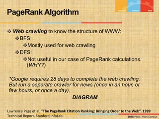 BITS Pilani, Pilani Campus
BITS Pilani, Pilani Campus
 Web crawling to know the structure of WWW:
BFS
Mostly used for web crawling
DFS:
Not useful in our case of PageRank calculations.
(WHY?)
*Google requires 28 days to complete the web crawling.
But run a separate crawler for news (once in an hour, or
few hours, or once a day).
DIAGRAM
PageRank Algorithm
Lawrence Page et al. “The PageRank Citation Ranking: Bringing Order to the Web”. 1999
Technical Report. Stanford InfoLab.
 