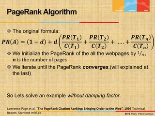 BITS Pilani, Pilani Campus
BITS Pilani, Pilani Campus
 The original formula:
 We Initialize the PageRank of the all the webpages by 1
𝑛 ,
𝒏 is the number of pages
 We iterate until the PageRank converges.(will explained at
the last)
So Lets solve an example without damping factor.
PageRank Algorithm
Lawrence Page et al. “The PageRank Citation Ranking: Bringing Order to the Web”. 1999 Technical
Report. Stanford InfoLab.
𝑷𝑹 𝑨 = 𝟏 − 𝒅 + 𝒅
𝑷𝑹 𝑻𝟏
𝑪 𝑻𝟏
+
𝑷𝑹 𝑻𝟐
𝑪 𝑻𝟐
+ … . +
𝑷𝑹 𝑻𝒏
𝑪 𝑻𝒏
 