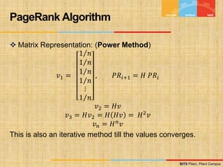 BITS Pilani, Pilani Campus
BITS Pilani, Pilani Campus
 Matrix Representation: (Power Method)
𝑣1 =
1 𝑛
1 𝑛
1 𝑛
1 𝑛
⋮
1 𝑛
, 𝑃𝑅𝑖+1 = 𝐻 𝑃𝑅𝑖
𝑣2 = 𝐻𝑣
𝑣3 = 𝐻𝑣2 = 𝐻 𝐻𝑣 = 𝐻2𝑣
𝑣𝑛 = 𝐻𝑛
𝑣
This is also an iterative method till the values converges.
PageRank Algorithm
 