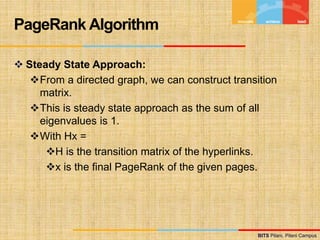 BITS Pilani, Pilani Campus
BITS Pilani, Pilani Campus
 Steady State Approach:
From a directed graph, we can construct transition
matrix.
This is steady state approach as the sum of all
eigenvalues is 1.
With Hx =
H is the transition matrix of the hyperlinks.
x is the final PageRank of the given pages.
PageRank Algorithm
 